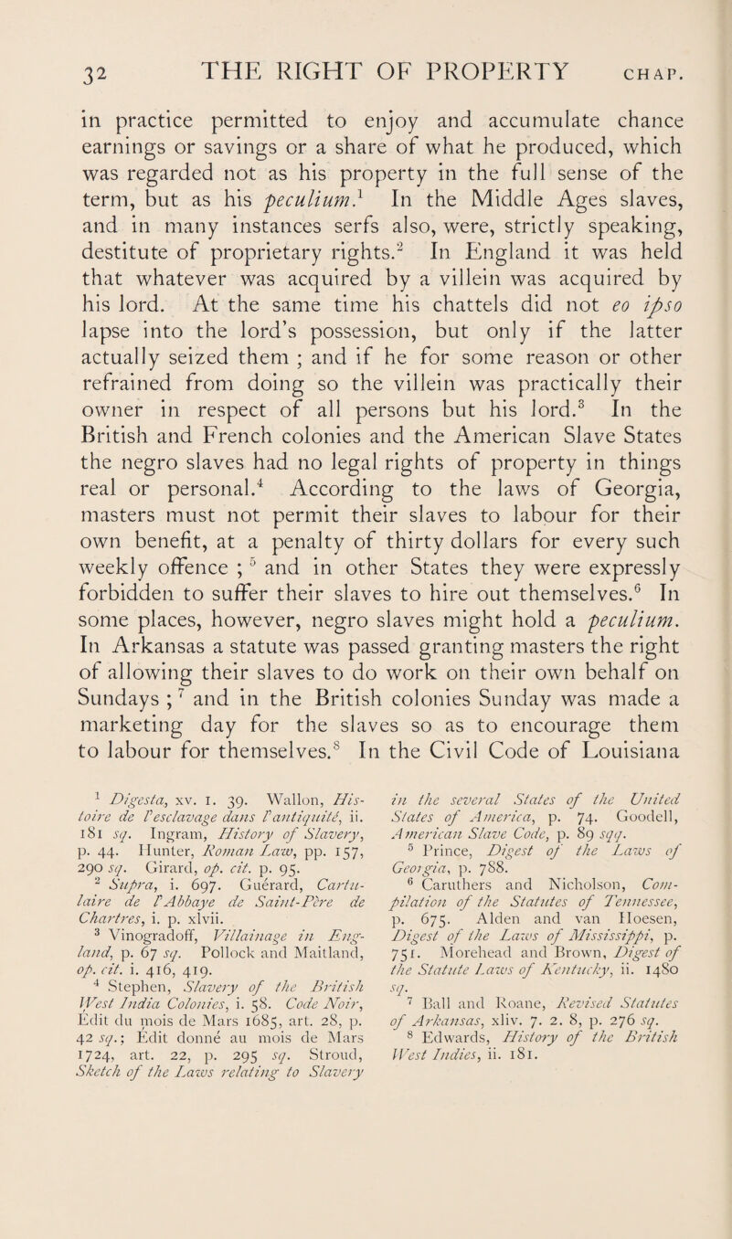 in practice permitted to enjoy and accumulate chance earnings or savings or a share of what he produced, which was regarded not as his property in the full sense of the term, but as his peculium.1 In the Middle Ages slaves, and in many instances serfs also, were, strictly speaking, destitute of proprietary rights.2 In England it was held that whatever was acquired by a villein was acquired by his lord. At the same time his chattels did not eo ipso lapse into the lord’s possession, but only if the latter actually seized them ; and if he for some reason or other refrained from doing so the villein was practically their owner in respect of all persons but his lord.3 In the British and French colonies and the American Slave States the negro slaves had no legal rights of property in things real or personal.4 According to the laws of Georgia, masters must not permit their slaves to labour for their own benefit, at a penalty of thirty dollars for every such weekly offence ;5 and in other States they were expressly forbidden to suffer their slaves to hire out themselves.6 In some places, however, negro slaves might hold a peculium. In Arkansas a statute was passed granting masters the right of allowing their slaves to do work on their own behalf on Sundays ;7 and in the British colonies Sunday was made a marketing day for the slaves so as to encourage them to labour for themselves.8 In the Civil Code of Louisiana 1 Digesta., xv. i. 39. Wallon, His- toire de Peso lavage dans /’ antiquity ii. 181 sq. Ingram, History of Slavery, p. 44. Hunter, Roman Law, pp. 157, 290 sq. Girard, op. cit. p. 95. 2 Supra, i. 697. Guerard, Cartu- laire de f Abb aye de Saint-Pere de Chartres, i. p. xlvii. 3 Vi nograd off, Villainage in Eng¬ land, p. 67 sq. Pollock and Maitland, op. cit. i. 416, 419. 4 Stephen, Slavery of the British West India Colonies, i. 58. Code Noir, Edit du mois de Mars 1685, art. 28, p. 42 sq.; Edit donne au mois de Mars Sketch of the Lazos relating to Slavery in the several States of the United States of America, p. 74. Goodell, American Slave Code, p. 89 sqq. 5 Prince, Digest of the Laws of Georgia, p. 788. 6 Caruthers and Nicholson, Com¬ pilation of the Statutes of Tennessee, p. 675. Alden and van Hoesen, Digest of the Laws of Mississippi, p. 751. Morehead and Brown, Digest of the Statute Lazos of Kentucky, ii. 1480 .17. 7 Ball and Roane, Revised Statutes of Arkansas, xliv. 7. 2. 8, p. 276 sq. 8 Edwards, History of the British