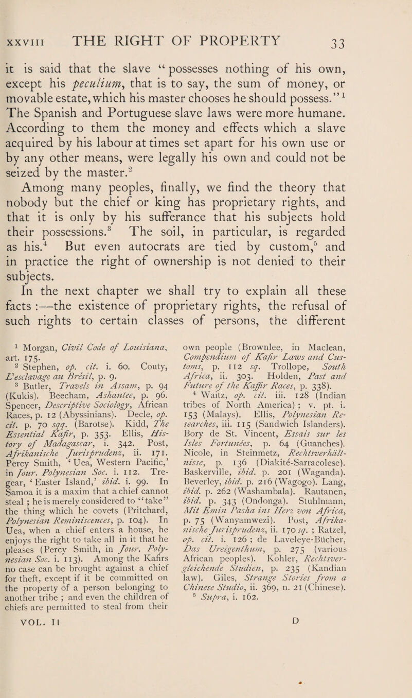 it is said that the slave “ possesses nothing of his own, except his peculium, that is to say, the sum of money, or movable estate, w'hich his master chooses he should possess.”1 The Spanish and Portuguese slave laws were more humane. According to them the money and effects which a slave acquired by his labour at times set apart for his own use or by any other means, were legally his own and could not be seized by the master.2 Among many peoples, finally, we find the theory that nobody but the chief or king has proprietary rights, and that it is only by his sufferance that his subjects hold their possessions.3 The soil, in particular, is regarded as his.4 But even autocrats are tied by custom,5 and in practice the right of ownership is not denied to their subjects. In the next chapter we shall try to explain all these facts :—the existence of proprietary rights, the refusal of such rights to certain classes of persons, the different 1 Morgan, Civil Code of Louisiana, art. 175. 2 Stephen, op. cit. i. 60. Couty, Vesclavage au Bresil, p. 9. 3 Butler, Travels in Assam, p. 94 (Kukis). Beecham, Ashantee, p. 96. Spencer, Descriptive Sociology, African Races, p. 12 (Abyssinians). Decle, op. cit. p. 70 sqq. (Barotse). Kidd, The Essential Kafir, p. 353. Ellis, His¬ tory of Madagascar, i. 342. Post, Afrikanische Jurisprudenz, ii. 171. Percy Smith, ‘ Uea, Western Pacific,’ in Jour. Polynesian Soc. i. 112. Tre- gear, ‘ Easter Island,’ ibid. i. 99. In Samoa it is a maxim that a chief cannot steal ; he is merely considered to “take” the thing which he covets (Pritchard, Polynesian Reminiscences, p. 104). In Uea, when a chief enters a house, he enjoys the right to lake all in it that he pleases (Percy Smith, in Jour. Poly¬ nesian Soc. i. 113). Among the Kafirs no case can be brought against a chief for theft, except if it be committed on the property of a person belonging to another tribe ; and even the children of chiefs are permitted to steal from their own people (Brownlee, in Maclean, Compendium of Kafr Laws and Cus- toms, p. 112 sq. Trollope, South Africa, ii. 303. Holden, Past and Future of the Kaffir Races, p. 338). 4 Waitz, op. cit. iii. 128 (Indian tribes of North America) ; v. pt. i. 153 (Malays). Ellis, Polynesian Re¬ searches, iii. 115 (Sandwich Islanders). Bory de St. Vincent, Essais stir les Lsles Fortuities, p. 64 (Guanches). Nicole, in Steinmetz, Rechtsverhdlt- nisse, p. 136 (Diakite-Sarracolese). Baskerville, ibid. p. 201 (Waganda). Beverley, ibid. p. 216 (Wagogo). Lang, ibid. p. 262 (Washambala). Rautanen, ibid. p. 343 (Ondonga). Stuhlmann, Mit Emin Pasha ins Herz von Africa, p. 75 (Wanyamwezi). Post, Afrika¬ nische Jurisprudent, ii. 170 sq. ; Ratzel, op. cit. i. 126 ; de Laveleye-Bucher, Das Ureigenthum, p. 275 (various African peoples). Kohler, Rechtsver- gleichende Studien, p. 235 (Kandian law). Giles, Strange Stories from a Chinese Studio, ii. 369, n. 21 (Chinese). 5 Supra, i. 162. VOL. II D