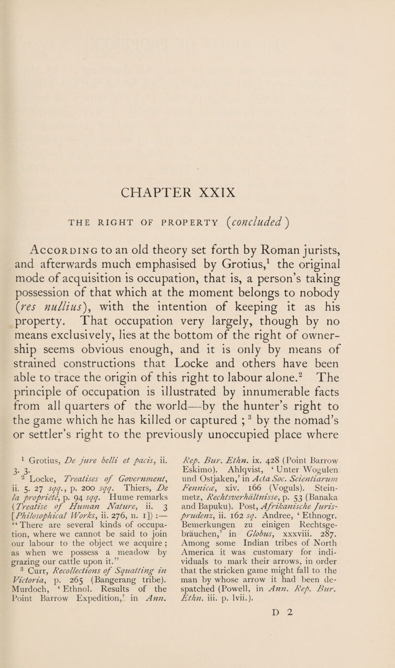 THE RIGHT OF PROPERTY (concluded) According to an old theory set forth by Roman jurists, and afterwards much emphasised by Grotius,1 the original mode of acquisition is occupation, that is, a person’s taking possession of that which at the moment belongs to nobody (res nullius), with the intention of keeping it as his property. That occupation very largely, though by no means exclusively, lies at the bottom of the right of owner¬ ship seems obvious enough, and it is only by means of strained constructions that Locke and others have been able to trace the origin of this right to labour alone.2 The principle of occupation is illustrated by innumerable facts from all quarters of the world—by the hunter’s right to the game which he has killed or captured ;3 by the nomad’s or settler’s right to the previously unoccupied place where 1 Grotius, De jure belli et pads, ii. 3- 3- 2 Locke, Treatises of Government, ii. 5. 27 sqq., p. 200 sqq. Thiers, De la propriety, p. 94 sqq. Hume remarks (Treatise of Human Nature, ii. 3 [Philosophical Works, ii. 276, n. 1]) :— “There are several kinds of occupa¬ tion, where we cannot be said to join our labour to the object we acquire ; as when we possess a meadow by grazing our cattle upon it.” 3 Curr, Recollections of Squatting in Victoria, p. 265 (Bangerang tribe). Murdoch, ‘ Ethnol. Results of the Point Barrow Expedition,’ in Ann. Rep. Bur. Ethn. ix. 428 (Point Barrow Eskimo). Ahlqvist, ‘ Unter Wogulen und Ostjaken,’ in Acta Soc. Scientiarum Fennicce, xiv. 166 (Voguls). Stein- metz, Rechisverhaltnisse, p. 53 (Banaka and Bapuku). Post, Afrikanische juris- prudenz, ii. 162 sq. Andree, ‘ Ethnogr. Bemerkungen zu einigen Rechtsge- brauchen,’ in Globus, xxxviii. 287. Among some Indian tribes of North America it was customary for indi¬ viduals to mark their arrows, in order that the stricken game might fall to the man by whose arrow it had been de¬ spatched (Powell, in Ann. Rep. Bur. Ethn. iii. p. lvii.). D 2