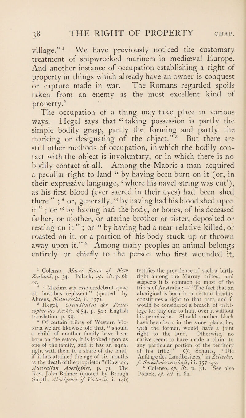 village.”1 We have previously noticed the customary treatment of shipwrecked mariners in mediaeval Europe. And another instance of occupation establishing a right of property in things which already have an owner is conquest or capture made in war. The Romans regarded spoils taken from an enemy as the most excellent kind of property.2 3 The occupation of a thing may take place in various ways. Hegel says that “ taking possession is partly the simple bodily grasp, partly the forming and partly the marking or designating of the object.” 8 But there are still other methods of occupation, in which the bodily con¬ tact with the object is involuntary, or in which there is no bodily contact at all. Among the Maoris a man acquired a peculiar right to land 44 by having been born on it (or, in their expressive language, 4 where his navel-string was cut’), as his first blood (ever sacred in their eyes) had been shed there ” ;4 or, generally,44 by having had his blood shed upon it ” ; or 44 by having had the body, or bones, of his deceased father, or mother, or uterine brother or sister, deposited or resting on it ” ; or 44 by having had a near relative killed, or roasted on it, or a portion of his body stuck up or thrown away upon it.”5 * * Among many peoples an animal belongs entirely or chiefly to the person who first wounded it, 1 Colenso, Maori Races of New Zealand, p. 34. Polack, op. cit. p. 68 sq. - “ Maxima sua esse credebant quae ab hostibus cepissent55 (quoted by Ahrens, Naturrecht, ii. 137). 3 Hegel, Grundlinien der Philo¬ sophic des Rechts, § 54, p. 54 ; English translation, p. 59. 4 Of certain tribes of Western Vic¬ toria we are likewise told that, “ should a child of another family have been born on the estate, it is looked upon as one of the family, and it has an equal right with them to a share of the land, if it has attained the age of six months at the death of the proprietor ” (Dawson, Australian Aborigines, p. 7). The Rev. John Buhner (quoted by Brough Smyth, Aborigines of Victoria, i. 146) testifies the prevalence of such a birth¬ right among the Murray tribes, and suspects it is common to most of the tribes of Australia “ The fact that an aboriginal is born in a certain locality constitutes a right to that part, and it would be considered a breach of privi¬ lege for any one to hunt over it without his permission. Should another black have been born in the same place, he, with the former, would have a joint right to the land. Otherwise, no native seems to have made a claim to any particular portion of the territory of his tribe.” Cf Schurtz, ‘ Die Anfangedes Landbesitzes,’ in Zeitschr. f. Socialwissenschaft, iii. 357 sqq. 6 Colenso, op. cit. p. 31. See also Polack, op. cit. ii. 82.