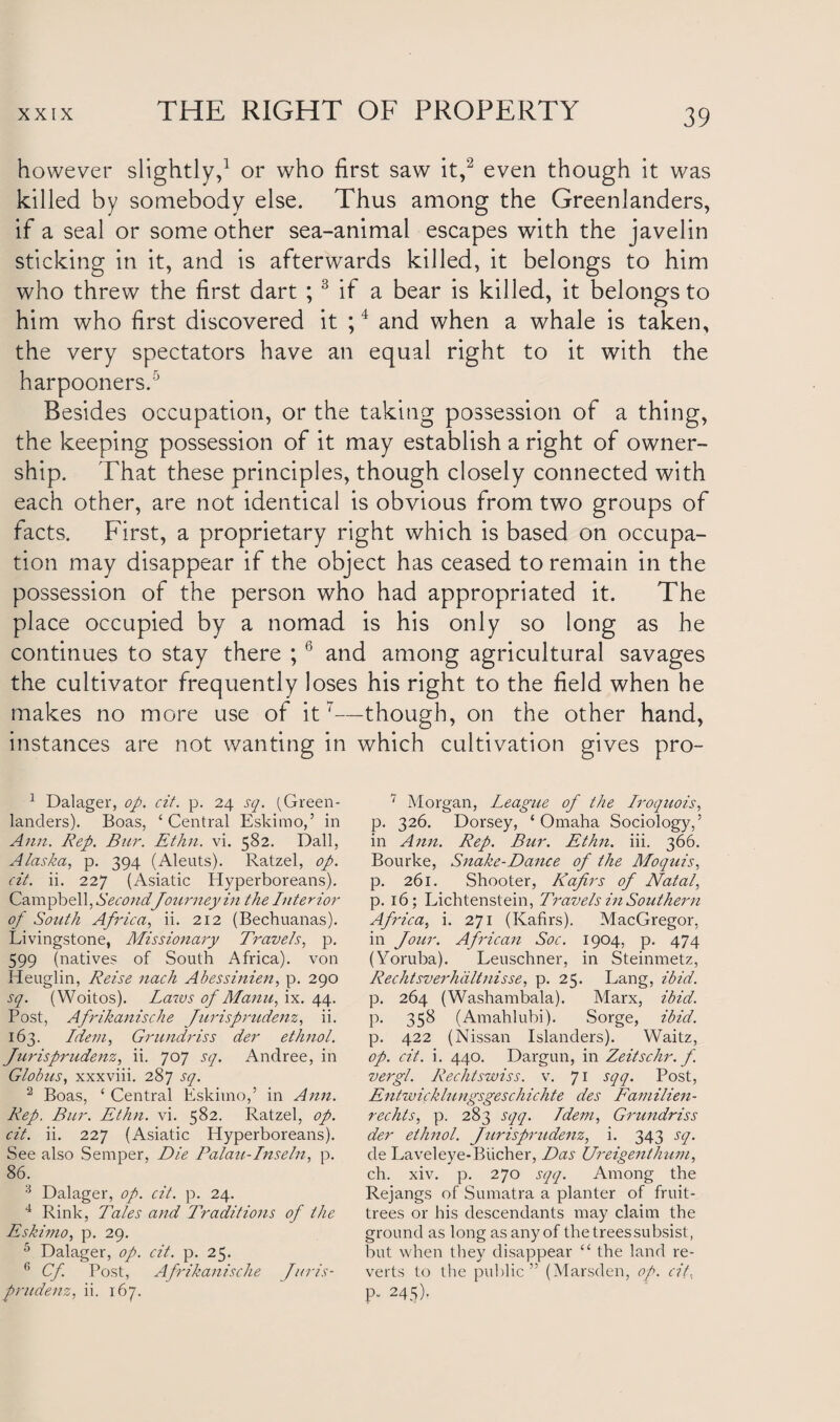 however slightly,1 or who first saw it,2 even though it was killed by somebody else. Thus among the Greenlanders, if a seal or some other sea-animal escapes with the javelin sticking in it, and is afterwards killed, it belongs to him who threw the first dart ; 3 if a bear is killed, it belongs to him who first discovered it ;4 and when a whale is taken, the very spectators have an equal right to it with the harpooners.5 Besides occupation, or the taking possession of a thing, the keeping possession of it may establish a right of owner¬ ship. That these principles, though closely connected with each other, are not identical is obvious from two groups of facts. First, a proprietary right which is based on occupa¬ tion may disappear if the object has ceased to remain in the possession of the person who had appropriated it. The place occupied by a nomad is his only so long as he continues to stay there ;6 and among agricultural savages the cultivator frequently loses his right to the field when he makes no more use of it7—though, on the other hand, instances are not wanting in which cultivation gives pro- 1 Dalager, op. cit. p. 24 sq. (Green¬ landers). Boas, ‘ Central Eskimo,’ in Ann. Rep. Bur. Ethn. vi. 582. Dali, Alaska, p. 394 (Aleuts). Ratzel, op. cit. ii. 227 (Asiatic Hyperboreans). Campbel l, Second Journey in the Interior of South Africa, ii. 212 (Bechuanas). Livingstone, Missionary Travels, p. 599 (natives of South Africa), von Heuglin, Reise nach Abessinien, p. 290 sq. (Woitos). Laws of Manu, ix. 44. Post, Afrikanische Jurisprudent, ii. 163. Idem, Grundriss der ethnol. Jurisprudent, ii. 707 sq. Andree, in Globus, xxxviii. 287 sq. 2 Boas, ‘ Central Eskimo,5 in Ann. Rep. Bur. Ethn. vi. 582. Ratzel, op. cit. ii. 227 (Asiatic Hyperboreans). See also Semper, Die Palau-Inseln, p. 86. 3 Dalager, op. cit. p. 24. 4 Rink, Tales and Traditions of the Eskimo, p. 29. 5 Dalager, op. cit. p. 25. 6 Cf Post, Afrikanische Juris¬ prudent, ii. 167. 7 Morgan, League of the Iroquois, p. 326. Dorsey, ‘Omaha Sociology,5 in Ann. Rep. Bur. Ethn. iii. 366. Bourke, Snake-Dance of the Moquis, p. 261. Shooter, Kafirs of Natal, p. 16; Lichtenstein, Travels in Southern Africa, i. 271 (Kafirs). MacGregor, in Jour. African Soc. 1904, p. 474 (Yoruba). Leuschner, in Steinmetz, Rechtsverhdltnisse, p. 25. Lang, ibid. p. 264 (Washambala). Marx, ibid. p. 358 (Amahlubi). Sorge, ibid. p. 422 (Nissan Islanders). Waitz, op. cit. i. 440. Dargun, in Zeitschr. f. vergl. Rechtswiss. v. 71 sqq. Post, Entwickhingsgeschichte des Familien- rechts, p. 283 sqq. Idem, Grundriss der ethnol. Jurisprudent, i. 343 sq. de Laveleye-Biicher, Das Ureigenthum, ch. xiv. p. 270 sqq. Among the Rejangs of Sumatra a planter of fruit- trees or his descendants may claim the ground as long as any of the trees subsist, but when they disappear “ the land re¬ verts to the public 55 (Marsden, op. cit, P- 245).