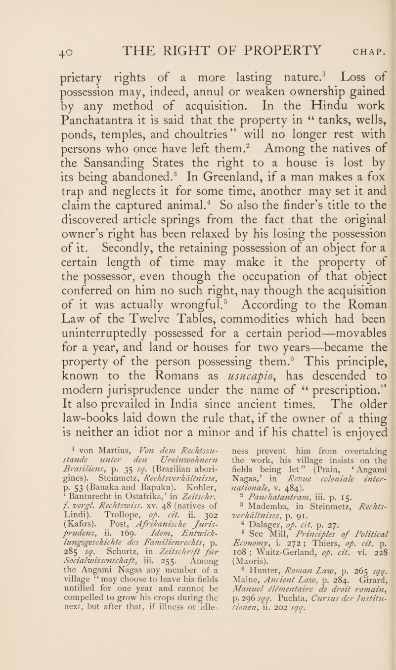 prietary rights of a more lasting nature.1 Loss of possession may, indeed, annul or weaken ownership gained by any method of acquisition. In the Hindu work Panchatantra it is said that the property in “ tanks, wells, ponds, temples, and choultries ” will no longer rest with persons who once have left them.2 Among the natives of the Sansanding States the right to a house is lost by its being abandoned.8 In Greenland, if a man makes a fox trap and neglects it for some time, another may set it and claim the captured animal.4 So also the finder’s title to the discovered article springs from the fact that the original owner’s right has been relaxed by his losing the possession of it. Secondly, the retaining possession of an object for a certain length of time may make it the property of the possessor, even though the occupation of that object conferred on him no such right, nay though the acquisition of it was actually wrongful.5 According to the Roman Law of the Twelve Tables, commodities which had been uninterruptedly possessed for a certain period—movables for a year, and land or houses for two years—became the property of the person possessing them.6 This principle, known to the Romans as usucapio, has descended to modern jurisprudence under the name of “ prescription.” It also prevailed in India since ancient times. The older law-books laid down the rule that, if the owner of a thing is neither an idiot nor a minor and if his chattel is enjoyed 1 von Martius, Von dem Rechtszu- stande unter den Ureinwohnern Brasiliens, p. 35 sq. (Brazilian abori¬ gines). Steinmetz, Rechtsverhaltnisse, p. 53 (Banaka and Bapuku). Kohler, ‘ Banturecht in Ostafrika,’ in Zeitschr. f. vergl. Rechtswiss. xv. 48 (natives of Lindi). Trollope, op. cit. ii. 302 (Kafirs). Post, Afrikanisdie Juris- prudenz, ii. 169. Idem, Entwick- lungsgeschichte des Familienredits, p. 285 sq. Schurtz, in Zeitschrift fiir Socialwissensdiaft, iii. 255. Among the Angami Nagas any member of a village “may choose to leave his fields untilled for one year and cannot be compelled to grow his crops during the next, but after that, if illness or idle¬ ness prevent him from overtaking the work, his village insists on the fields being let” (Prain, ‘Angami Nagas,’ in Revue coloniale inter¬ national?, v. 484). 2 Panchatantram, iii. p. 15. 3 Mademba, in Steinmetz, R edits- verhaltnisse, p. 91. 4 Dalager, op. cit. p. 27. 5 See Mill, Principles of Political Economy, i. 272 ; Thiers, op. cit. p. 108 ; Waitz-Gerland, op. cit. vi. 228 (Maoris). 6 Hunter, Roman Law, p. 265 sqq. Maine, Ancient Law, p. 284. Girard, Manuel illmentaire de droit romain, p. 296 sqq. Puchta, Cursus der Institu- tionen, ii. 202 sqq.