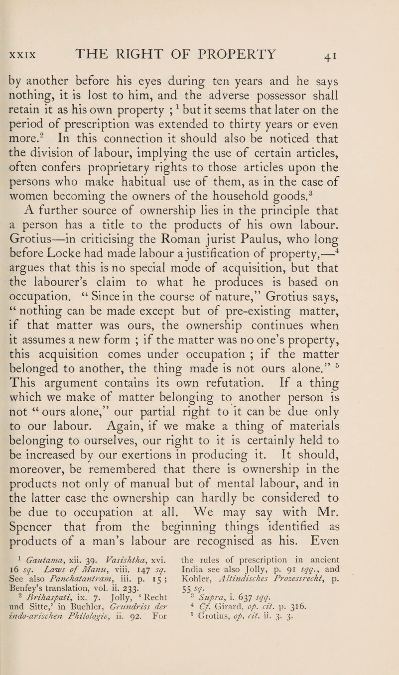 by another before his eyes daring ten years and he says nothing, it is lost to him, and the adverse possessor shall retain it as his own property ;1 but it seems that later on the period of prescription was extended to thirty years or even more.2 In this connection it should also be noticed that the division of labour, implying the use of certain articles, often confers proprietary rights to those articles upon the persons who make habitual use of them, as in the case of women becoming the owners of the household goods.3 A further source of ownership lies in the principle that a person has a title to the products of his own labour. Grotius—in criticising the Roman jurist Paulus, who long before Locke had made labour a justification of property,—4 argues that this is no special mode of acquisition, but that the labourer’s claim to what he produces is based on occupation. “ Since in the course of nature,” Grotius says, “ nothing can be made except but of pre-existing matter, if that matter was ours, the ownership continues when it assumes a new form ; if the matter was no one’s property, this acquisition comes under occupation ; if the matter belonged to another, the thing made is not ours alone.” 5 This argument contains its own refutation. If a thing which we make of matter belonging to another person is not “ours alone,” our partial right to it can be due only to our labour. Again, if we make a thing of materials belonging to ourselves, our right to it is certainly held to be increased by our exertions in producing it. It should, moreover, be remembered that there is ownership in the products not only of manual but of mental labour, and in the latter case the ownership can hardly be considered to be due to occupation at all. We may say with Mr. Spencer that from the beginning things identified as products of a man’s labour are recognised as his. Even 1 Gautama, xii. 39. Vasis/itka, xvi. the rules of prescription in ancient 16 sq. Laws of Manu, viii. 147 sq. India see also Jolly, p. 91 sqq., and See also Panchatantram, iii. p. 15 ; Kohler, AItindisches Prozessrecht, p. Benfey’s translation, vol. ii. 233. 55 sq. 2 Brihaspati, ix. 7. Jolly, ‘ Recht 3 Supra, i. 637 sqq. und Sitte,’ in Buehler, Grundriss der 4 Cf Girard, op. cit. p. 316. indo-arischen Philologie, ii. 92. For 5 Grotius, op. cit. ii. 3. 3.