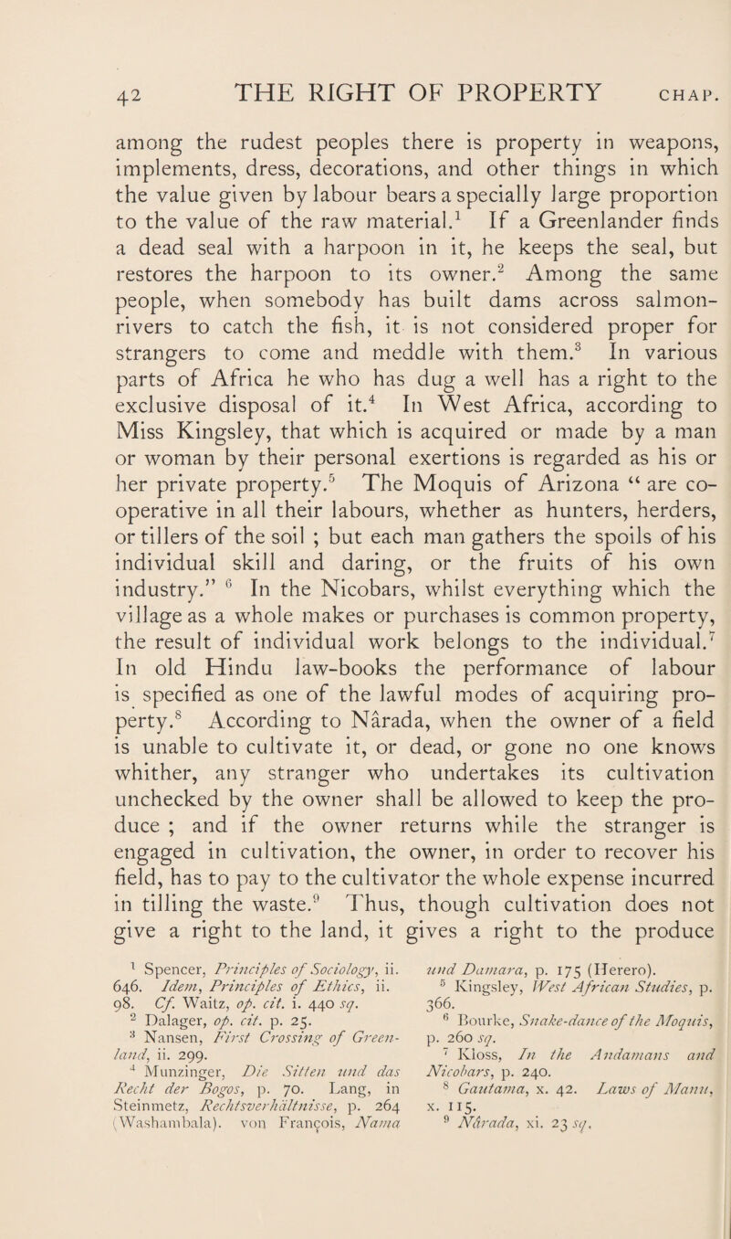among the rudest peoples there is property in weapons, implements, dress, decorations, and other things in which the value given by labour bears a specially large proportion to the value of the raw material.1 If a Greenlander finds a dead seal with a harpoon in it, he keeps the seal, but restores the harpoon to its owner.2 Among the same people, when somebody has built dams across salmon- rivers to catch the fish, it is not considered proper for strangers to come and meddle with them.3 In various parts of Africa he who has dug a well has a right to the exclusive disposal of it.4 In West Africa, according to Miss Kingsley, that which is acquired or made by a man or woman by their personal exertions is regarded as his or her private property.5 The Moquis of Arizona “ are co¬ operative in all their labours, whether as hunters, herders, or tillers of the soil ; but each man gathers the spoils of his individual skill and daring, or the fruits of his own industry.” In the Nicobars, whilst everything which the village as a whole makes or purchases is common property, the result of individual work belongs to the individual.7 In old Hindu law-books the performance of labour is specified as one of the lawful modes of acquiring pro¬ perty.8 According to Narada, when the owner of a field is unable to cultivate it, or dead, or gone no one knows whither, any stranger who undertakes its cultivation unchecked by the owner shall be allowed to keep the pro¬ duce ; and if the owner returns while the stranger is engaged in cultivation, the owner, in order to recover his field, has to pay to the cultivator the whole expense incurred in tilling the waste.1' Thus, though cultivation does not give a right to the land, it gives a right to the produce 1 Spencer, Principles of Sociology, ii. nitd Damara, p. 175 (Herero). 646. Idem, Principles of Ethics, ii. 5 Kingsley, West African Studies, p. 98. Cf Waitz, op. cit. i. 440 sq. 366. (i Bourke, Snake-dance of the Moquis, 2 Dalager, op. cit. p. 25. 3 Nansen, First Crossing of Green¬ land, ii. 299. p. 260 sq. 7 Ivioss, In the Andamans and 4 Munzinger, Die Sitten und das Recht der Bogos, p. 70. Lang, in Steinmetz, Rechtsverhdltnisse, p. 264 (Washambala). von Francois, Nama Nicobars, p. 240. 8 Gautama, x. 42. Laws of Maim, x. 115. 9 Narada, xi. 23 sq.