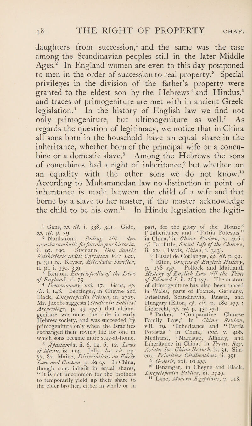 daughters from succession,1 and the same was the case among the Scandinavian peoples still in the later Middle Ages.2 3 In England women are even to this day postponed to men in the order of succession to real property.8 Special privileges in the division of the father’s property were granted to the eldest son by the Hebrews4 5 * and Hindus, ’ and traces of primogeniture are met with in ancient Greek legislation.0 In the history of English law we find not only primogeniture, but ultimogeniture as well.7 As regards the question of legitimacy, we notice that in China all sons born in the household have an equal share in the inheritance, whether born of the principal wife or a concu¬ bine or a domestic slave.8 Among the Hebrews the sons of concubines had a right of inheritance,9 but whether on an equality with the other sons we do not know.10 According to Muhammedan law no distinction in point of inheritance is made between the child of a wife and that borne by a slave to her master, if the master acknowledge the child to be his own.11 In Hindu legislation the legiti— 1 Gans, op. cit. i. 338, 341. Gide, op. cit. p. 79. 2 Nordstrom, Bidrag till den svenska samhdlls-forfattningens historia, ii. 95, 190. Stemann, Den danske Retsliistorie indtil Christian VPs Lov, p. 311 sq. Iveyser, Efterladte Shrift er, ii. pt. i. 330, 339. 3 Renton, Encyclopedia of the Laws of England, xi. 75. 4 Deuteronomy, xxi. 17. Gans, op. cit. i. 148. Benzinger, in Cheyne and Black, Encyclopedia Bib lie a, iii. 2729. Mr. Jacobs suggests {Studies in Biblical Archeology, p. 49 sqq.) that ultimo¬ geniture was once the rule in early Hebrew society, and was succeeded by primogeniture only when the Israelites exchanged their roving life for one in which sons became more stay-at-home. 5 Apastamba, ii. 6. 14. 6, 12. Lazvs of Manu, ix. 114. Jolly, loc. cit. pp. 77, 82. Maine, Dissertations on Early Law and Custom, p. 89 sq. In China, though sons inherit in equal shares, “it is not uncommon for the brothers to temporarily yield up their share to the elder brother, either in whole or in part, for the glory of the House ” (‘Inheritance and “ Patria Potestas ” in China,’ in China Review, v. 406 ; cf. Doolittle, Social Life of the Chinese, ii. 224 ; Davis, China, i. 343). 6 Fustel de Coulanges, op. cit. p. 99. 7 Elton, Origins of English History, p. 178 sqq. Pollock and Maitland, History of English Law till the Time of Edward /. ii. 263 sqq. The custom of ultimogeniture has also been traced in Wales, parts of France, Germany, Friesland, Scandinavia, Russia, and Hungary (Elton, op. cit. p. 180 sqq. ; Liebrecht, op. cit. p. 431 sq.). 8 Parker, ‘ Comparative Chinese Family Eaw,’ in China Review, viii. 79. ‘Inheritance and “Patria Potestas ” in China,’ ibid. v. 406. Medhurst, ‘ Marriage, Affinity, and Inheritance in China,’ in Trans. Roy. Asiatic Soc. China Branch, iv. 31. Sim- cox, Primitive Civilizations, ii. 351. 9 Genesis, xxi. 10 sqq. 10 Benzinger, in Cheyne and Black, Encyclopedia Biblica, iii. 2729. 11 Lane, Modern Egyptians, p. 118.