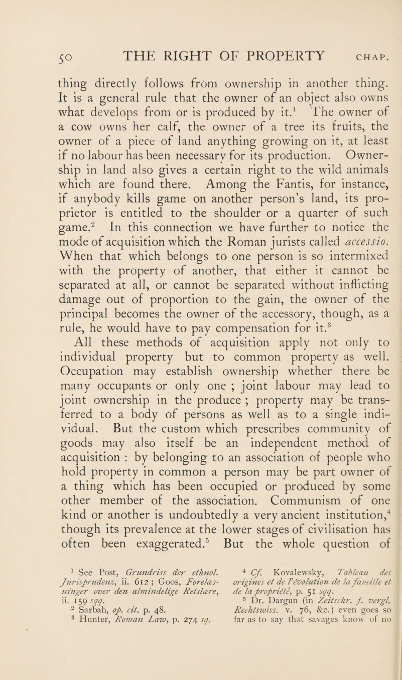 thing directly follows from ownership in another thing. It is a general rule that the owner of an object also owns what develops from or is produced by it.1 The owner of a cow owns her calf, the owner of a tree its fruits, the owner of a piece of land anything growing on it, at least if no labour has been necessary for its production. Owner¬ ship in land also gives a certain right to the wild animals which are found there. Among the Fantis, for instance, if anybody kills game on another person’s land, its pro¬ prietor is entitled to the shoulder or a quarter of such game.2 In this connection we have further to notice the mode of acquisition which the Roman jurists called accessio. When that which belongs to one person is so intermixed with the property of another, that either it cannot be separated at all, or cannot be separated without inflicting damage out of proportion to the gain, the owner of the principal becomes the owner of the accessory, though, as a rule, he would have to pay compensation for it.3 All these methods of acquisition apply not only to individual property but to common property as well. Occupation may establish ownership whether there be many occupants or only one ; joint labour may lead to joint ownership in the produce ; property may be trans¬ ferred to a body of persons as well as to a single indi¬ vidual. But the custom which prescribes community of goods may also itself be an independent method of acquisition : by belonging to an association of people who hold property in common a person may be part owner of a thing which has been occupied or produced by some other member of the association. Communism of one kind or another is undoubtedly a very ancient institution,4 though its prevalence at the lower stages of civilisation has often been exaggerated.5 But the whole question of 1 See Post, Grundriss der ethnol. 4 Cf Kovalewsky, Tableau des Jurisprudenz, ii. 612; Goos, Forelces- origines et de PEvolution de la famille et ninger over den almindelige Retslcere, de la propritte, p. 51 sqq. ii. 159 sqq. 5 Dr. Dargun (in Zeitschr. f. vergl. 2 Sarbah, op. cit. p. 48. Rechtswiss. v. 76, &c.) even goes so 3 Hunter, Roman Law, p. 274 sq. far as to say that savages know of no