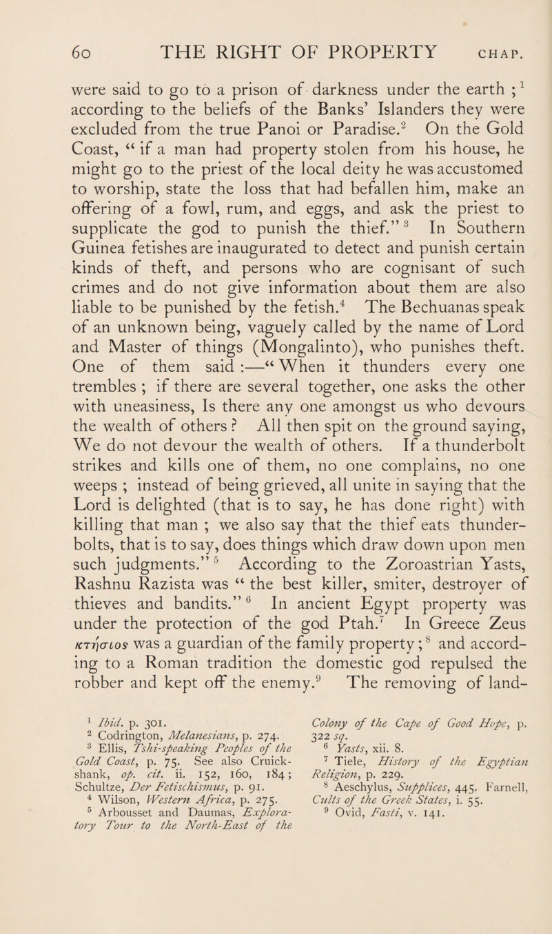 were said to go to a prison of darkness under the earth ;1 according to the beliefs of the Banks’ Islanders they were excluded from the true Panoi or Paradise.2 On the Gold Coast, “ if a man had property stolen from his house, he might go to the priest of the local deity he was accustomed to worship, state the loss that had befallen him, make an offering of a fowl, rum, and eggs, and ask the priest to supplicate the god to punish the thief.”3 In Southern Guinea fetishes are inaugurated to detect and punish certain kinds of theft, and persons who are cognisant of such crimes and do not give information about them are also liable to be punished by the fetish.4 The Bechuanas speak of an unknown being, vaguely called by the name of Lord and Master of things (Mongalinto), who punishes theft. One of them said :—“ When it thunders every one trembles ; if there are several together, one asks the other with uneasiness, Is there any one amongst us who devours the wealth of others ? All then spit on the ground saying, We do not devour the wealth of others. If a thunderbolt strikes and kills one of them, no one complains, no one weeps ; instead of being grieved, all unite in saying that the Lord is delighted (that is to say, he has done right) with killing that man ; we also say that the thief eats thunder¬ bolts, that is to say, does things which draw down upon men such judgments.” 5 According to the Zoroastrian Yasts, Rashnu Razista was “ the best killer, smiter, destroyer of thieves and bandits.”6 In ancient Egypt property was under the protection of the god Ptah.7 In Greece Zeus ktt)(tio$ was a guardian of the family property;8 and accord¬ ing to a Roman tradition the domestic god repulsed the robber and kept off the enemy.9 The removing of land- 1 Ibid. p. 301. 2 Codrington, Melanesians, p. 274. 3 Ellis, Tshi-speaking Peoples of the Gold Coast, p. 75. See also Cruick- shank, op. cit. ii. 152, 160, 184; Schultze, Der Fetischismus, p. 91. 4 Wilson, Western Africa, p. 275. 5 Arbousset and Daumas, Explora¬ tory Tour to the North-East of the Colony of the Cape of Good Hope, p. 322 sq. 6 Yasts, xii. 8. 7 Tiele, History of the Egyptian Religion, p. 229. 8 Aeschylus, Supplices, 445. Farnell, Cults of the Greek States, i. 55. 9 Ovid, Fasti, v. 141.