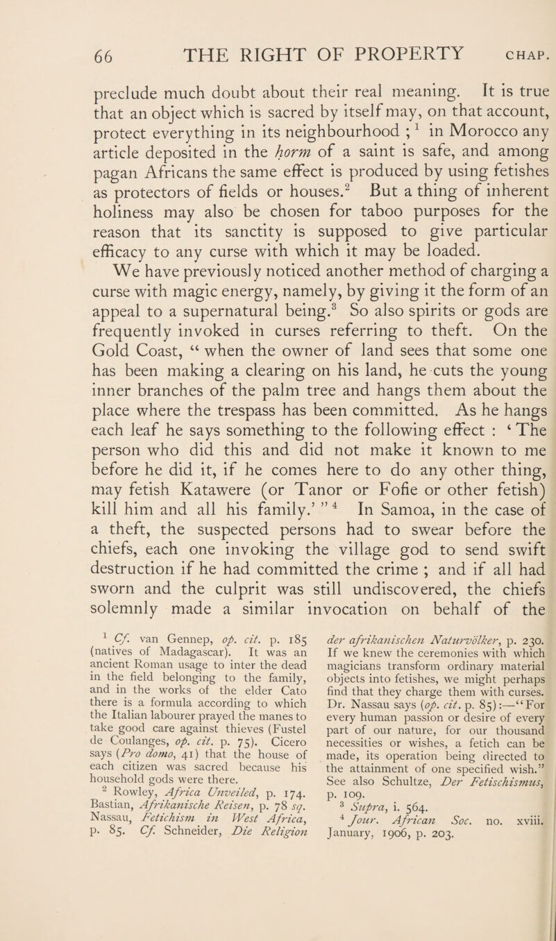 preclude much doubt about their real meaning. It is true that an object which is sacred by itself may, on that account, protect everything in its neighbourhood ;1 in Morocco any article deposited in the horm of a saint is safe, and among pagan Africans the same effect is produced by using fetishes as protectors of fields or houses.2 But a thing of inherent holiness may also be chosen for taboo purposes for the reason that its sanctity is supposed to give particular efficacy to any curse with which it may be loaded. We have previously noticed another method of charging a curse with magic energy, namely, by giving it the form of an appeal to a supernatural being.3 So also spirits or gods are frequently invoked in curses referring to theft. On the Gold Coast, “ when the owner of land sees that some one has been making a clearing on his land, he cuts the young inner branches of the palm tree and hangs them about the place where the trespass has been committed. As he hangs each leaf he says something to the following effect : ‘ The person who did this and did not make it known to me before he did it, if he comes here to do any other thing, may fetish Katawere (or Tanor or Fofie or other fetish) kill him and all his family.’ ”4 In Samoa, in the case of a theft, the suspected persons had to swear before the chiefs, each one invoking the village god to send swift destruction if he had committed the crime ; and if all had sworn and the culprit was still undiscovered, the chiefs solemnly made a similar invocation on behalf of the 1 Cf. van Gennep, op. cit. p. 185 (natives of Madagascar). It was an ancient Roman usage to inter the dead in the field belonging to the family, and in the works of the elder Cato there is a formula according to which the Italian labourer prayed the manes to take good care against thieves (Fustel cle Coulanges, op. cit. p. 75). Cicero says {Pro do mo, 41) that the house of each citizen was sacred because his household gods were there. 2 Rowley, Africa Unveiled, p. 174. Bastian, Afrikanische Reisen, p. 78 sq. Nassau, Fetichism in West Africa, p. 85. Cf. Schneider, Die Religion der afrikanischen Naturvolker, p. 230. If we knew the ceremonies with which magicians transform ordinary material objects into fetishes, we might perhaps find that they charge them with curses. Dr. Nassau says {op. cit. p. 85):—“For every human passion or desire of every part of our nature, for our thousand necessities or wishes, a fetich can be made, its operation being directed to the attainment of one specified wish.” See also Schultze, Der Fetischis??ius> p. 109. 3 Supra, i. 564. 4 Jour. African Soc. no. xviii. January, 1906, p. 203.