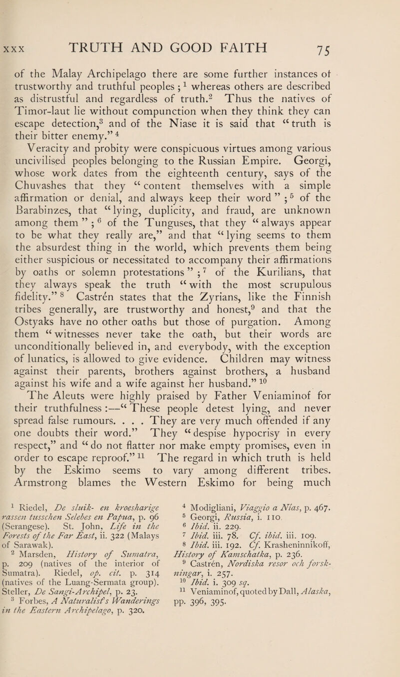 of the Malay Archipelago there are some further instances of trustworthy and truthful peoples ;1 whereas others are described as distrustful and regardless of truth.2 Thus the natives of Timor-laut lie without compunction when they think they can escape detection,3 and of the Niase it is said that “ truth is their bitter enemy.”4 Veracity and probity were conspicuous virtues among various uncivilised peoples belonging to the Russian Empire. Georgi, whose work dates from the eighteenth century, says of the Chuvashes that they u content themselves with a simple affirmation or denial, and always keep their word” ;5 of the Barabinzes, that “lying, duplicity, and fraud, are unknown among them”;6 of the Tunguses, that they “always appear to be what they really are,” and that “ lying seems to them the absurdest thing in the world, which prevents them being either suspicious or necessitated to accompany their affirmations by oaths or solemn protestations ” ;7 of the Kurilians, that they always speak the truth “ with the most scrupulous fidelity.” 8 Castren states that the Zyrians, like the Finnish tribes generally, are trustworthy and honest,9 and that the Ostyaks have no other oaths but those of purgation. Among them “ witnesses never take the oath, but their words are unconditionally believed in, and everybody, with the exception of lunatics, is allowed to give evidence. Children may witness against their parents, brothers against brothers, a husband against his wife and a wife against her husband.” 10 The Aleuts were highly praised by Father Veniaminof for their truthfulness :—“ These people detest lying, and never spread false rumours. . . . They are very much offended if any one doubts their word.” They “ despise hypocrisy in every respect,” and “ do not flatter nor make empty promises, even in order to escape reproof.” 11 The regard in which truth is held by the Eskimo seems to vary among different tribes. Armstrong blames the Western Eskimo for being much 1 Riedel, De sluik- en kroesharige rassen tusschen Selebes en Papua, p. 96 (Serangese). St. John, Life in the Forests of the Far East, ii. 322 (Malays of Sarawak). 2 Marsden, Flistory of Sumatra, p. 209 (natives of the interior of vSumatra). Riedel, op. cit. p. 314 (natives of the Luang-Sermata group). Steller, De Sangi-Archipel. p. 23. 3 Forbes, A Naturalist1 s Wanderings in the Eastern Archipelago, p. 320. 4 Modigliani, Viaggio a Nias, p. 467. 5 Georgi, Russia, i. no. 6 Ibid. ii. 229. 7 Ibid. iii. 78. Cf. ibid. iii. 109. 8 Ibid. iii. 192. Cf. Krasheninnikoff, History of Kamschatka, p. 236. 9 Castren, Nordiska resor och forsk- ningar, i. 257. 10 Ibid. i. 309 sq. 11 Veniaminof, quoted by Dali, Alasha, PP- 396, 395-