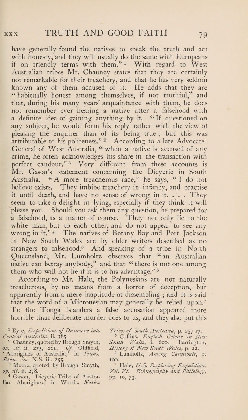 have generally found the natives to speak the truth and act with honesty, and they will usually do the same with Europeans if on friendly terms with them.” 1 With regard to West Australian tribes Mr. Chauncy states that they are certainly not remarkable for their treachery, and that he has very seldom known any of them accused of it. He adds that they are “ habitually honest among themselves, if not truthful,” and that, during his many years’ acquaintance with them, he does not remember ever hearing a native utter a falsehood with a definite idea of gaining anything by it. £C If questioned on any subject, he would form his reply rather with the view of pleasing the enquirer than of its being true ; but this was attributable to his politeness.” 2 According to a late Advocate- General of West Australia, “ when a native is accused of any crime, he often acknowledges his share in the transaction with perfect candour.”3 Very different from these accounts is Mr. Gason’s statement concerning the Dieyerie in South Australia. “ A more treacherous race,” he says, “ I do not believe exists. They imbibe treachery in infancy, and practise it until death, and have no sense of wrong in it. . . . They seem to take a delight in lying, especially if they think it will please you. Should you ask them any question, be prepared for a falsehood, as a matter of course. They not only lie to the white man, but to each other, and do not appear to see any wrong in it.” 4 The natives of Botany Bay and Port Jackson in New South Wales are by older writers described as no strangers to falsehood.5 And speaking of a tribe in North Queensland, Mr. Lumholtz observes that “ an Australian native can betray anybody,” and that a there is not one among them who will not lie if it is to his advantage.” 6 According to Mr. Hale, the Polynesians are not naturally treacherous, by no means from a horror of deception, but apparently from a mere inaptitude at dissembling ; and it is said that the word of a Micronesian may generally be relied upon.7 To the Tonga Islanders a false accusation appeared more horrible than deliberate murder does to us, and they also put this 1 Eyre, Expeditions of Discovery into Central Australia, ii. 385. 2 Chauncy, quoted by Brough Smyth, op. cit. ii. 275, 281. Cf Oldfield, ‘ Aborigines of Australia,’ in Trans. Ethn. Soc. N.S. iii. 255. 3 Moore, quoted by Brough Smyth, op. cit. ii. 278. 4 Gason, ‘ Dieyerie Tribe of Austra¬ lian Aborigines,’ in Woods, Native Tribes of South Australia, p. 257 sq. 5 Collins, English Colony in New South Wales, i. 600. Barrington, History of New South Wales, p. 22. 6 Lumholtz, Among Cannibals, p. 100. 7 Hale, U.S. Exploring Expedition. Vol. VI. Ethnography and Philology, pp. 16, 73.