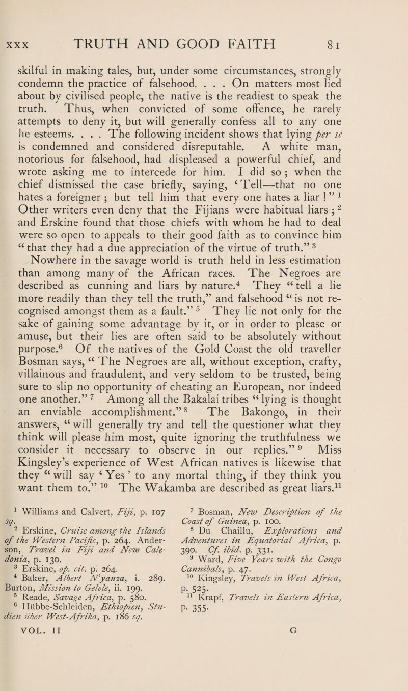 skilful in making tales, but, under some circumstances, strongly condemn the practice of falsehood. . . . On matters most lied about by civilised people, the native is the readiest to speak the truth. Thus, when convicted of some offence, he rarely attempts to deny it, but will generally confess all to any one he esteems. . . . The following incident shows that lying per se is condemned and considered disreputable. A white man, notorious for falsehood, had displeased a powerful chief, and wrote asking me to intercede for him. I did so ; when the chief dismissed the case briefly, saying, ‘Tell—that no one hates a foreigner ; but tell him that every one hates a liar ! ” 1 Other writers even deny that the Fijians were habitual liars ;2 and Erskine found that those chiefs with whom he had to deal were so open to appeals to their good faith as to convince him “ that they had a due appreciation of the virtue of truth.” 3 Nowhere in the savage world is truth held in less estimation than among many of the African races. The Negroes are described as cunning and liars by nature.4 They “ tell a lie more readily than they tell the truth,” and falsehood “ is not re¬ cognised amongst them as a fault.” 5 They lie not only for the sake of gaining some advantage by it, or in order to please or amuse, but their lies are often said to be absolutely without purpose.6 Of the natives of the Gold Coast the old traveller Bosman says, “ The Negroes are all, without exception, crafty, villainous and fraudulent, and very seldom to be trusted, being sure to slip no opportunity of cheating an European, nor indeed one another.” 7 Among all the Bakalai tribes “ lying is thought an enviable accomplishment.”8 The Bakongo, in their answers, u will generally try and tell the questioner what they think will please him most, quite ignoring the truthfulness we consider it necessary to observe in our replies.”9 Miss Kingsley’s experience of West African natives is likewise that they “will say ‘Yes’ to any mortal thing, if they think you want them to.” 10 The Wakamba are described as great liars.11 1 Williams and Calvert, Fiji, p. 107 sq. 2 Erskine, Cruise among the Islands of the Western Pacific, p. 264. Ander¬ son, Travel in Fiji and New Cale¬ donia, p. 130. 3 Erskine, op. cit. p. 264. 4 Baker, Albert Nyanza, i. 289. Burton, Mission to Gelele, ii. 199. 5 Reade, Savage Africa, p. 580. 6 Illibbe-Schleiden, Ethiopien, Stu- dien ilber West-Afrika, p. 186 sq. VOL. II 7 Bosman, New Description of the Coast of Guinea, p. 100. 8 Du Chaillu, Explorations and Adventures in Equatorial Africa, p. 390. Cf. ibid. p. 331. 9 Ward, Five Years with the Congo Cannibals, p. 47. 10 Kingsley, Travels in West Africa, R 525- 11 Krapf, Travels in Eastern Africa, P• 355- G