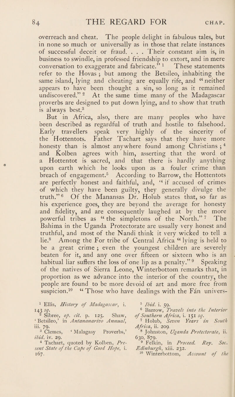 overreach and cheat. The people delight in fabulous tales, but in none so much or universally as in those that relate instances of successful deceit or fraud. . . . Their constant aim is, in business to swindle, in professed friendship to extort, and in mere conversation to exaggerate and fabricate.” 1 These statements refer to the Hovas ; but among the Betsileo, inhabiting the same island, lying and cheating are equally rife, and “ neither appears to have been thought a sin, so long as it remained undiscovered.” 2 At the same time many of the Madagascar proverbs are designed to put down lying, and to show that truth is always best.3 But in Africa, also, there are many peoples who have been described as regardful of truth and hostile to falsehood. Early travellers speak very highly of the sincerity of the Hottentots. Father Tachart says that they have more honesty than is almost anywhere found among Christians ;4 and Kolben agrees with him, asserting that the word ot a Hottentot is sacred, and that there is hardly anything upon earth which he looks upon as a fouler crime than breach of engagement.5 According to Barrow, the Hottentots are perfectly honest and faithful, and, “ if accused of crimes of which they have been guilty, they generally divulge the truth.”6 Of the Manansas Dr. Holub states that, so far as his experience goes, they are beyond the average for honesty and fidelity, and are consequently laughed at by the more powerful tribes as u the simpletons of the North.” 7 The Bahima in the Uganda Protectorate are usually very honest and truthful, and most of the Nandi think it very wicked to tell a lie.8 Among the For tribe of Central Africa u lying is held to be a great crime ; even the youngest children are severely beaten for it, and any one over fifteen or sixteen who is an habitual liar suffers the loss of one lip as a penalty.” 9 Speaking of the natives of Sierra Feone, Winterbottom remarks that, in proportion as we advance into the interior of the country, the people are found to be more devoid of art and more free from suspicion.10 u Those who have dealings with the Fan univers- 1 Ellis, History of Madagascar, i. 143 sq. 2 Sibree, op. cit. p. 125. Shaw, £ Betsileo,’ in Antananarivo Annual, iii. 79. :1 Clemes, ‘ Malagasy Proverbs,’ ibid. iv. 29. 4 Tachart, quoted by Kolben, Pre¬ sent State of the Cape of Good Hope, i. 167. 5 Ibid. i. 59. 6 Barrow, Travels into the Interior of Southern Africa, i. 151 sq. 7 Holub, Seven Years in South Africa, ii. 209. 8 Johnston, Uganda Protectorate, ii. 630, 879. 9 Felkin, in Proceed. Roy. Soc. Edinburgh, xiii. 232. 10 Winterbottom, Account of the