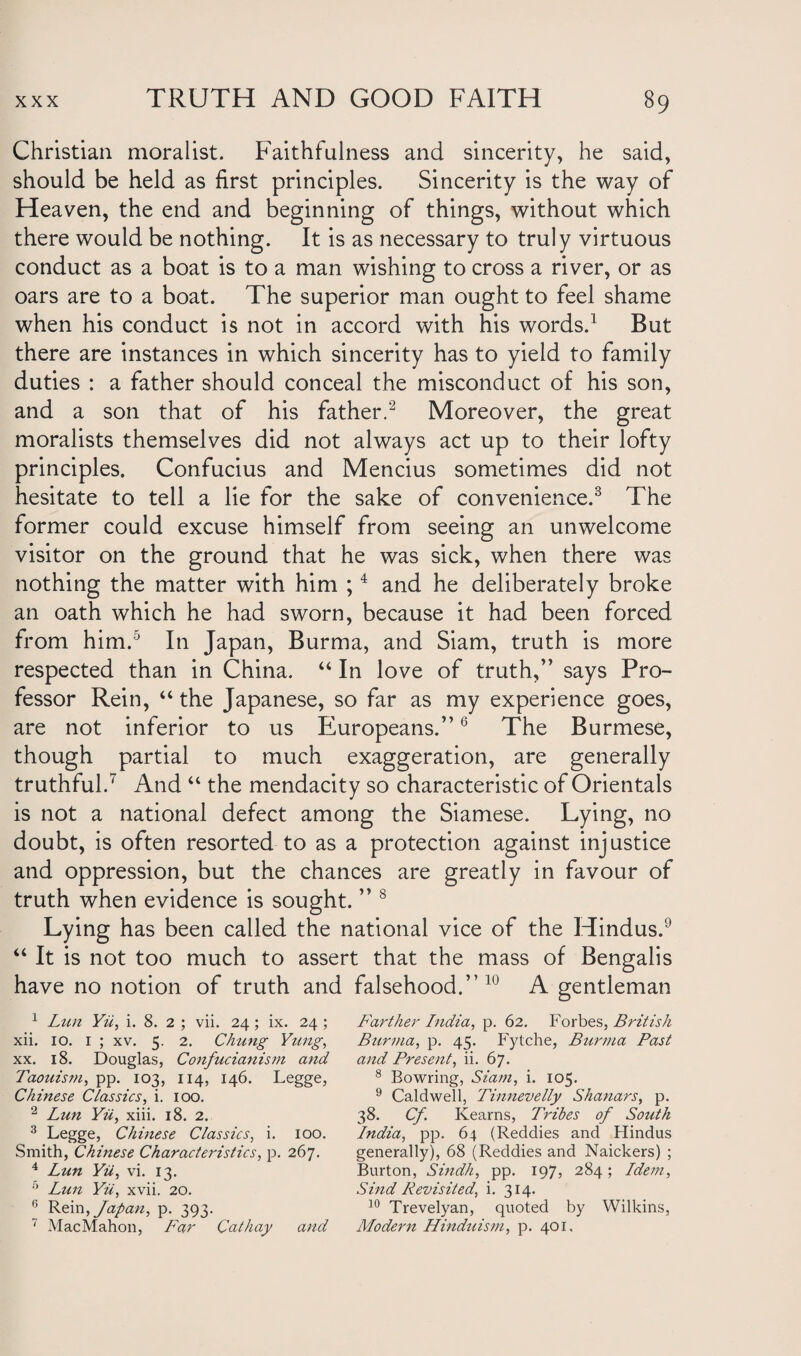 Christian moralist. Faithfulness and sincerity, he said, should be held as first principles. Sincerity is the way of Heaven, the end and beginning of things, without which there would be nothing. It is as necessary to truly virtuous conduct as a boat is to a man wishing to cross a river, or as oars are to a boat. The superior man ought to feel shame when his conduct is not in accord with his words.1 But there are instances in which sincerity has to yield to family duties : a father should conceal the misconduct of his son, and a son that of his father.2 Moreover, the great moralists themselves did not always act up to their lofty principles. Confucius and Mencius sometimes did not hesitate to tell a lie for the sake of convenience.3 The former could excuse himself from seeing an unwelcome visitor on the ground that he was sick, when there was nothing the matter with him ;4 and he deliberately broke an oath which he had sworn, because it had been forced from him.5 In Japan, Burma, and Siam, truth is more respected than in China. “ In love of truth,” says Pro¬ fessor Rein, “ the Japanese, so far as my experience goes, are not inferior to us Europeans.”6 The Burmese, though partial to much exaggeration, are generally truthful.7 And “ the mendacity so characteristic of Orientals is not a national defect among the Siamese. Lying, no doubt, is often resorted to as a protection against injustice and oppression, but the chances are greatly in favour of truth when evidence is sought. ” 8 Lying has been called the national vice of the Hindus.9 “ It is not too much to assert that the mass of Bengalis have no notion of truth and falsehood.” 10 A gentleman 1 Lun Yii, i. 8. 2 ; vii. 24 ; ix. 24 ; xii. 10. 1 ; xv. 5. 2. Chung Ytmg, xx. 18. Douglas, Confucianism and Taouism, pp. 103, 114, 146. Legge, Chinese Classics, i. 100. 2 Lun Yii, xiii. 18. 2. 3 Legge, Chinese Classics, i. 100. Smith, Chinese Characteristics, p. 267. 4 Lun Yii, vi. 13. 5 Lun Yii, xvii. 20. 6 Rein, Japan, p. 393. 7 MacMahon, Far Cathay and Farther India, p. 62. Forbes, British Burma, p. 45. Fytche, Burma Past and Present, ii. 67. 8 Bowring, Siam, i. 105. 9 Caldwell, Tinnevelly Shanars, p. 38. Cf Kearns, L'ribes of South India, pp. 64 (Reddies and Hindus generally), 68 (Reddies and Naickers) ; Burton, Sindh, pp. 197, 284; Idem, Sind Revisited, i. 314. 10 Trevelyan, quoted by Wilkins, Modern Hinduism, p. 401,