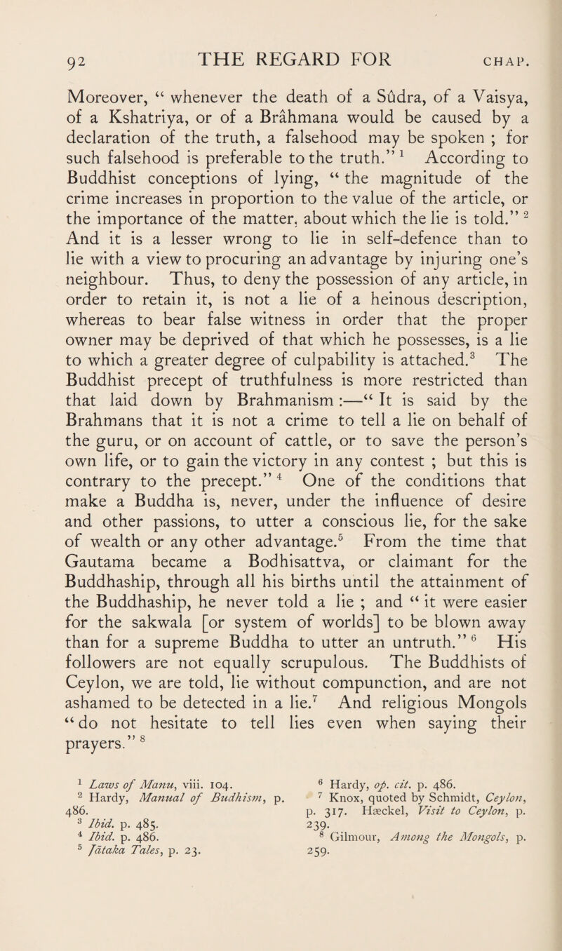 Moreover, “ whenever the death of a Sudra, of a Vaisya, of a Kshatriya, or of a Brahmana would be caused by a declaration of the truth, a falsehood may be spoken ; for such falsehood is preferable to the truth.” 1 According to Buddhist conceptions of lying, “ the magnitude of the crime increases in proportion to the value of the article, or the importance of the matter, about which the lie is told.” 2 And it is a lesser wrong to lie in self-defence than to lie with a view to procuring an advantage by injuring one’s neighbour. Thus, to deny the possession of any article, in order to retain it, is not a lie of a heinous description, whereas to bear false witness in order that the proper owner may be deprived of that which he possesses, is a lie to which a greater degree of culpability is attached.3 The Buddhist precept of truthfulness is more restricted than that laid down by Brahmanism :—“ It is said by the Brahmans that it is not a crime to tell a lie on behalf of the guru, or on account of cattle, or to save the person’s own life, or to gain the victory in any contest ; but this is contrary to the precept.” 4 One of the conditions that make a Buddha is, never, under the influence of desire and other passions, to utter a conscious lie, for the sake of wealth or any other advantage.5 From the time that Gautama became a Bodhisattva, or claimant for the Buddhaship, through all his births until the attainment of the Buddhaship, he never told a lie ; and “ it were easier for the sakwala [or system of worlds] to be blown away than for a supreme Buddha to utter an untruth.”6 His followers are not equally scrupulous. The Buddhists of Ceylon, we are told, lie without compunction, and are not ashamed to be detected in a lie.7 And religious Mongols “ do not hesitate to tell lies even when saying their prayers.” 8 1 Laws of Manu, viii. 104. 2 Hardy, Manual of Budhism, p. 486. 8 Ibid. p. 485. 4 Ibid. p. 486. 5 Jat aka Tales, p. 23. 6 Hardy, op. cit. p. 486. 7 Knox, quoted by Schmidt, Ceylon, p. 317. Haeckel, Visit to Ceylon, p. 239. 8 Gilmour, Among the Mongols, p. 259-