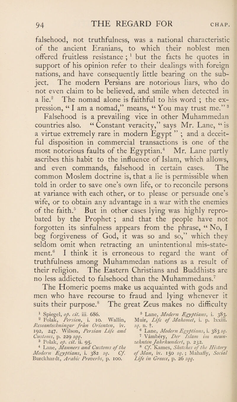 falsehood, not truthfulness, was a national characteristic of the ancient Eranians, to which their noblest men offered fruitless resistance ; 1 but the facts he quotes in support of his opinion refer to their dealings with foreign nations, and have consequently little bearing on the sub¬ ject. The modern Persians are notorious liars, who do not even claim to be believed, and smile when detected in a lie.2 The nomad alone is faithful to his word ; the ex¬ pression, “ I am a nomad,” means, “ You may trust me.” 3 Falsehood is a prevailing vice in other Muhammedan countries also. “ Constant veracity,” says Mr. Lane, “ is a virtue extremely rare in modern Egypt ” ; and a deceit¬ ful disposition in commercial transactions is one of the most notorious faults of the Egyptian.4 Mr. Lane partly ascribes this habit to the influence of Islam, which allows, and even commands, falsehood in certain cases. The common Moslem doctrine is, that a lie is permissible when told in order to save one’s own life, or to reconcile persons at variance with each other, or to please or persuade one’s wife, or to obtain any advantage in a war with the enemies of the faith.5 But in other cases lying was highly repro¬ bated by the Prophet ; and that the people have not forgotten its sinfulness appears from the phrase, “ No, I beg forgiveness of God, it was so and so,” which they seldom omit when retracting an unintentional mis-state¬ ment.6 I think it is erroneous to regard the want of truthfulness among Muhammedan nations as a result of their religion. The Eastern Christians and Buddhists are no less addicted to falsehood than the Muhammedans.7 The Homeric poems make us acquainted with gods and men who have recourse to fraud and lying whenever it suits their purpose.8 The great Zeus makes no difficulty 1 Spiegel, op. cit. iii. 686. 5 Lane, Modern Egyptians, i. 383. 2 Polak, Persien, i. 10. Wallin, Muir, L.ife of Mahomet, i. p. lxxiii. Reseanteckningar fran Orienten, iv. sq. n. f. 192, 247. Wilson, Persian Life and 6 Lane, Modern Egyptians,!. 383^7. Ctistoms, p. 229 sqq. 7 Vambery, Der Islam im neun- 3 Polak, op. cit. ii. 95. zehnten Jahrhundert, p. 232. 4 Lane, Manners and Customs of the 8 Cf. Kames, Sketches of the History Modern Egyptians, i. 382 sq. Cf \ of Man, iv. 150 sq. ; Mahaffy, Social Burckharclt, Arabic Proverbs, p. 100. Life in Greece, p. 26 sqq.