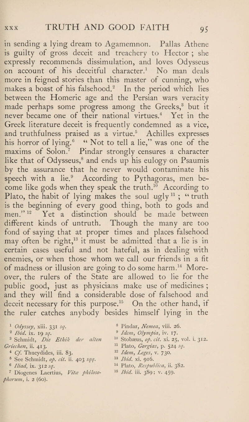 in sending a lying dream to Agamemnon. Pallas Athene is guilty of gross deceit and treachery to Hector ; she expressly recommends dissimulation, and loves Odysseus on account of his deceitful character.1 No man deals more in feigned stories than this master of cunning, who makes a boast of his falsehood.2 In the period which lies between the Homeric age and the Persian wars veracity made perhaps some progress among the Greeks,3 but it never became one of their national virtues.4 Yet in the Greek literature deceit is frequently condemned as a vice, and truthfulness praised as a virtue.5 6 Achilles expresses his horror of lying.0 “ Not to tell a lie,” was one of the maxims of Solon.7 Pindar strongly censures a character like that of Odysseus,8 and ends up his eulogy on Psaumis by the assurance that he never would contaminate his speech with a lie.9 According to Pythagoras, men be¬ come like gods when they speak the truth.10 According to Plato, the habit of lying makes the soul ugly11 ; “ truth is the beginning of every good thing, both to gods and men.”12 Yet a distinction should be made between different kinds of untruth. Though the many are too fond of saying that at proper times and places falsehood may often be right,13 it must be admitted that a lie is in certain cases useful and not hateful, as in dealing with enemies, or when those whom we call our friends in a fit of madness or illusion are going to do some harm.14 More¬ over, the rulers of the State are allowed to lie for the public good, just as physicians make use of medicines ; and they will find a considerable dose of falsehood and deceit necessary for this purpose.15 On the other hand, if the ruler catches anybody besides himself lying in the 1 Odyssey, xiii. 331 sq. 2 Ibid. ix. 19 sq. 3 Schmidt, Die Ethik der alten Griechen, ii. 413. 4 Cf. Thucydides, iii. 83. 5 See Schmidt, op. cit. ii. 403 sqq. 6 Iliad, ix. 312 sq. 7 Diogenes Laertius, Vita philoso- phorum, i. 2 (60). 8 Pindar, Nemea, viii. 26. 9 Idem, Olympia, iv. 17. 10 Stobaeus, op. cit. xi. 25, vol. i. 312. 11 Plato, Gorgias, p. 524 sq. 12 Idem, Leges, v. 730. 13 Ibid. xi. 916. 14 Plato, Respublica, ii. 382. 15 Ibid. iii. 389 ; v. 459.