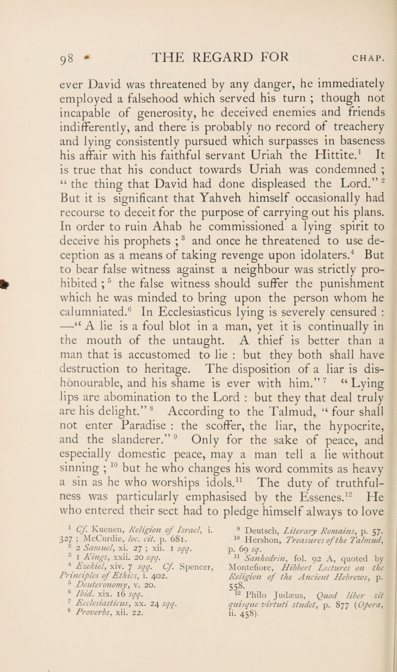 ever David was threatened by any danger, he immediately employed a falsehood which served his turn ; though not incapable of generosity, he deceived enemies and friends indifferently, and there is probably no record of treachery and lying consistently pursued which surpasses in baseness his affair with his faithful servant Uriah the Hittite.1 It is true that his conduct towards Uriah was condemned ; “ the thing that David had done displeased the Lord.” 2 But it is significant that Yahveh himself occasionally had recourse to deceit for the purpose of carrying out his plans. In order to ruin Ahab he commissioned a lying spirit to deceive his prophets ;3 and once he threatened to use de¬ ception as a means of taking revenge upon idolaters.4 But to bear false witness against a neighbour was strictly pro¬ hibited ;5 the false witness should suffer the punishment which he was minded to bring upon the person whom he calumniated.6 7 In Ecclesiasticus lying is severely censured : —u A lie is a foul blot in a man, yet it is continually in the mouth of the untaught. A thief is better than a man that is accustomed to lie : but they both shall have destruction to heritage. The disposition of a liar is dis¬ honourable, and his shame is ever with him.” 7 u Lying lips are abomination to the Lord : but they that deal truly are his delight.” 8 According to the Talmud, “ four shall not enter Paradise : the scoffer, the liar, the hypocrite, and the slanderer.” 9 Only for the sake of peace, and especially domestic peace, may a man tell a lie without sinning ; 10 but he who changes his word commits as heavy a sin as he who worships idols.11 The duty of truthful¬ ness was particularly emphasised by the Essenes.12 He who entered their sect had to pledge himself always to love 1 Cf. Ivuenen, Religion of Israel, i. 327 ; McCurdie, loc. oil. p. 681. 2 2 Samuel, xi. 27 ; xii. 1 sqq. 3 I Kings, xxii. 20 sqq. 4 Ezekiel, xiv. 7 sqq. Cf. Spencer, Principles of Ethics, i. 402. 5 Deuteronomy, v. 20. 6 Ibid. xix. 16 sqq. 7 Ecclesiasticus, xx. 24 sqq. 8 Proverbs, xii. 22. 9 Deutsch, Literary Remains, p. 57. 10 Hershon, Treasures of the Talmud, p. 69 sq. 11 Sanhedrin, fol. 92 A, quoted by Montefiore, Hibbert Lectures on the Religion of the Ancient Hebrews, p. 558. 12 Philo Judaeus, Quod liber sit quisque virtuti studet, p. 877 [Opera, 11. 458).