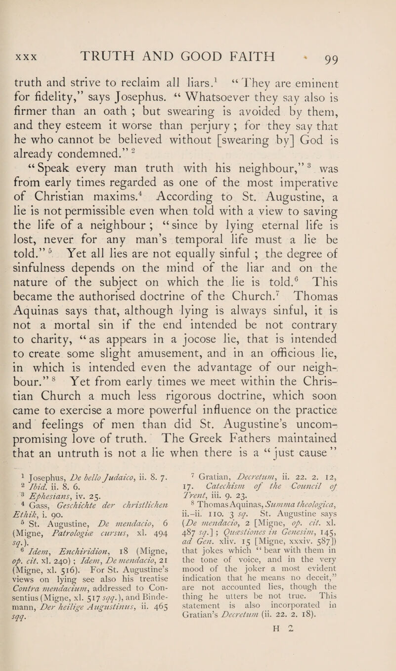 truth and strive to reclaim all liars.1 “They are eminent for fidelity,” says Josephus. “ Whatsoever they say also is firmer than an oath ; but swearing is avoided by them, and they esteem it worse than perjury ; for they say that he who cannot be believed without [swearing by] God is already condemned.” 2 “Speak every man truth with his neighbour,”3 was from early times regarded as one of the most imperative of Christian maxims.4 According to St. Augustine, a lie is not permissible even when told with a view to saving the life of a neighbour ; “ since by lying eternal life is lost, never for any man’s temporal life must a lie be told.” 5 Yet all lies are not equally sinful ; the degree of sinfulness depends on the mind of the liar and on the nature of the subject on which the lie is told.6 This became the authorised doctrine of the Church.7 Thomas Aquinas says that, although lying is always sinful, it is not a mortal sin if the end intended be not contrary to charity, “as appears in a jocose lie, that is intended to create some slight amusement, and in an officious lie, in which is intended even the advantage of our neigh¬ bour.”8 Yet from early times we meet within the Chris¬ tian Church a much less rigorous doctrine, which soon came to exercise a more powerful influence on the practice and feelings of men than did St. Augustine’s uncom¬ promising love of truth. The Greek Fathers maintained that an untruth is not a lie when there is a “just cause” 1 Josephus, De bello Judaico, ii. 8. 7. 2 Ibid. ii. 8. 6. 3 Ephesians, iv. 25. 4 Gass, Geschichte der christlichen Ethik, i. 90. 5 St. Augustine, De mendacio, 6 (Migne, Patrologice cursus, xl. 494 sq\ 6 Idem, Enchiridion, 18 (Migne, op. cit. xl. 240) ; Idem, De mendacio, 21 (Migne, xl. 516). For St. Augustine’s views on lying see also his treatise Contra mendacium, addressed to Con¬ sensus (Migne, xl. 517 sqq.), and Binde- mann, Der heilige Augustinus, ii. 465 sqq. 7 Gratian, Decretttm, ii. 22. 2. 12, 17. Catechism of the Council of Trent, iii. 9. 23. 8 Thomas Aquinas, Summa theologica, ii.-ii. no. 3 sq. St. Augustine says [De mendacio, 2 [Migne, op. cit. xl. 487 sq. ] ; Qucestiones in Genesim, 145, ad Gen. xliv. 15 [Migne, xxxiv. 587]) that jokes which “ bear with them in the tone of voice, and in the very mood of the joker a most evident indication that he means no deceit,” are not accounted lies, though the thing he utters be not true. This statement is also incorporated in Gratian’s Decretum (ii. 22. 2. 18). H 2