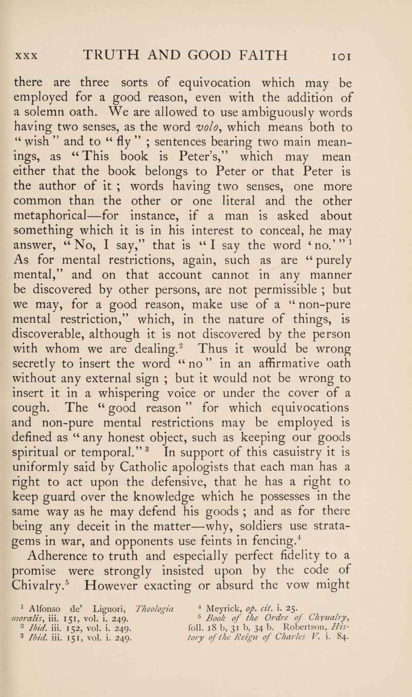 there are three sorts of equivocation which may be employed for a good reason, even with the addition of a solemn oath. We are allowed to use ambiguously words having two senses, as the word volo, which means both to u wish ” and to “ fly ” ; sentences bearing two main mean¬ ings, as “This book is Peters,” which may mean either that the book belongs to Peter or that Peter is the author of it ; words having two senses, one more common than the other or one literal and the other metaphorical—for instance, if a man is asked about something which it is in his interest to conceal, he may answer, “No, I say,” that is “I say the word ‘no.’”1 As for mental restrictions, again, such as are “ purely mental,” and on that account cannot in any manner be discovered by other persons, are not permissible ; but we may, for a good reason, make use of a “ non-pure mental restriction,” which, in the nature of things, is discoverable, although it is not discovered by the person with whom we are dealing.2 Thus it would be wrong secretly to insert the word “no” in an affirmative oath without any external sign ; but it would not be wrong to insert it in a whispering voice or under the cover of a cough. The “ good reason ” for which equivocations and non-pure mental restrictions may be employed is defined as “ any honest object, such as keeping our goods spiritual or temporal.”3 In support of this casuistry it is uniformly said by Catholic apologists that each man has a right to act upon the defensive, that he has a right to keep guard over the knowledge which he possesses in the same way as he may defend his goods ; and as for there being any deceit in the matter—why, soldiers use strata¬ gems in war, and opponents use feints in fencing.4 Adherence to truth and especially perfect fidelity to a promise were strongly insisted upon by the code of Chivalry.5 However exacting or absurd the vow might 1 Alfonso de’ Liguori, Theologia 4 Meyrick, op. cit. i. 25. moralis, iii. 151, vol. i. 249. 5 Book of the Ordre op Chyualry, 2 Ibid. iii. 152, vol. i. 249. foil. 18 b, 31 b, 34 b. Robertson, His- 3 Ibid. iii. 151, vol. i. 249. lory of the Reign of Charles V, i. 84.