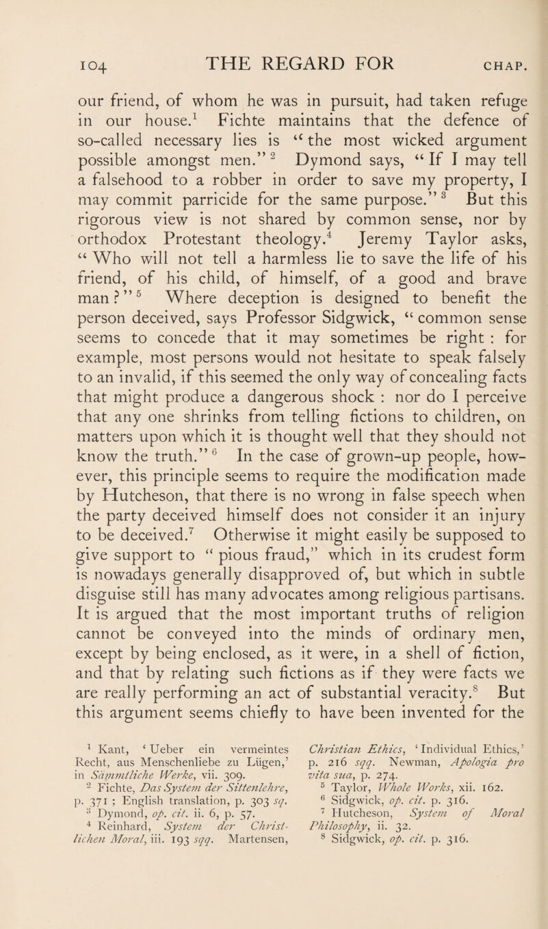 our friend, of whom he was in pursuit, had taken refuge in our house.1 Fichte maintains that the defence of so-called necessary lies is u the most wicked argument possible amongst men.” 2 Dymond says, “ If I may tell a falsehood to a robber in order to save my property, I may commit parricide for the same purpose.”3 But this rigorous view is not shared by common sense, nor by orthodox Protestant theology.4 Jeremy Taylor asks, “ Who will not tell a harmless lie to save the life of his friend, of his child, of himself, of a good and brave man?”5 Where deception is designed to benefit the person deceived, says Professor Sidgwick, “ common sense seems to concede that it may sometimes be right : for example, most persons would not hesitate to speak falsely to an invalid, if this seemed the only way of concealing facts that might produce a dangerous shock : nor do I perceive that any one shrinks from telling fictions to children, on matters upon which it is thought well that they should not know the truth.” (i In the case of grown-up people, how¬ ever, this principle seems to require the modification made by Hutcheson, that there is no wrong in false speech when the party deceived himself does not consider it an injury to be deceived.7 Otherwise it might easily be supposed to give support to “ pious fraud,” which in its crudest form is nowadays generally disapproved of, but which in subtle disguise still has many advocates among religious partisans. It is argued that the most important truths of religion cannot be conveyed into the minds of ordinary men, except by being enclosed, as it were, in a shell of fiction, and that by relating such fictions as if they were facts we are really performing an act of substantial veracity.s But this argument seems chiefly to have been invented for the 1 Kant, ‘ Ueber ein vermeintes Christian Ethics, ‘Individual Ethics,’ Recht, aus Menschenliebe zu Liigen,’ p. 216 sqq. Newman, Apologia pro in Sdmmtliche Werke, vii. 309. vita sua, p. 274. 2 Fichte, Das System der Sittenlehre, 5 Taylor, Whole Works, xii. 162. p. 371 ; English translation, p. 303 sq. 6 Sidgwick, op. cit. p. 316. a Dymond, op. cit. ii. 6, p. 57. 7 Hutcheson, System of Moral 4 Reinhard, System der Christ- Philosophy, ii. 32. lichen Moral, iii. 193 sqq. Martensen, 8 Sidgwick, op. cit. p. 316.