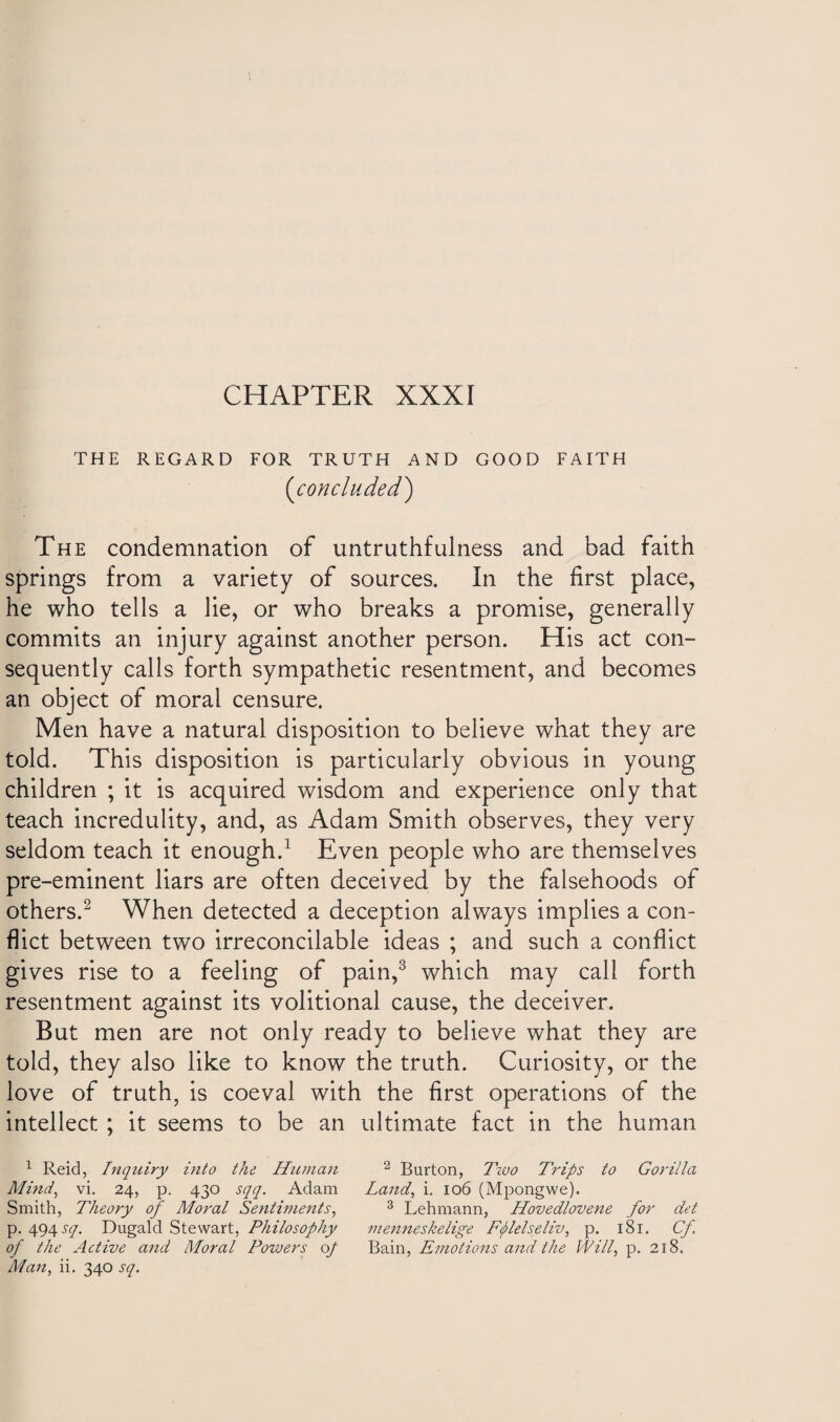 THE REGARD FOR TRUTH AND GOOD FAITH (<concluded,) The condemnation of untruthfulness and bad faith springs from a variety of sources. In the first place, he who tells a lie, or who breaks a promise, generally commits an injury against another person. His act con¬ sequently calls forth sympathetic resentment, and becomes an object of moral censure. Men have a natural disposition to believe what they are told. This disposition is particularly obvious in young children ; it is acquired wisdom and experience only that teach incredulity, and, as Adam Smith observes, they very seldom teach it enough.1 Even people who are themselves pre-eminent liars are often deceived by the falsehoods of others.2 When detected a deception always implies a con¬ flict between two irreconcilable ideas ; and such a conflict gives rise to a feeling of pain,3 which may call forth resentment against its volitional cause, the deceiver. But men are not only ready to believe what they are told, they also like to know the truth. Curiosity, or the love of truth, is coeval with the first operations of the intellect ; it seems to be an ultimate fact in the human 1 Reid, Inquiry into the Human 2 Burton, Two Trips to Gorilla Mind, vi. 24, p. 430 sqq. Adam Land, i. 106 (Mpongwe). Smith, Theory of Moral Sentiments, 3 Lehmann, Hovedlovene for det p. 494 sq. Dugald Stewart, Philosophy 7nenneskelige Fflelseliv, p. 181. Cf of the Active and Moral Powers of Bain, Emotions and the Will, p. 218. Man, ii. 340 sq.