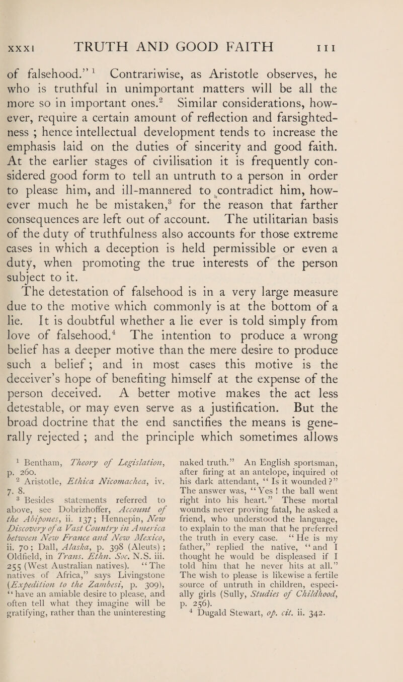 of falsehood.” 1 Contrariwise, as Aristotle observes, he who is truthful in unimportant matters will be all the more so in important ones.2 Similar considerations, how¬ ever, require a certain amount of reflection and farsighted¬ ness ; hence intellectual development tends to increase the emphasis laid on the duties of sincerity and good faith. At the earlier stages of civilisation it is frequently con¬ sidered good form to tell an untruth to a person in order to please him, and ill-mannered to contradict him, how¬ ever much he be mistaken,3 for the reason that farther consequences are left out of account. The utilitarian basis of the duty of truthfulness also accounts for those extreme cases in which a deception is held permissible or even a duty, when promoting the true interests of the person subject to it. The detestation of falsehood is in a very large measure due to the motive which commonly is at the bottom of a lie. It is doubtful whether a lie ever is told simply from love of falsehood.4 The intention to produce a wrong belief has a deeper motive than the mere desire to produce such a belief; and in most cases this motive is the deceiver’s hope of benefiting himself at the expense of the person deceived. A better motive makes the act less detestable, or may even serve as a justification. But the broad doctrine that the end sanctifies the means is gene¬ rally rejected ; and the principle which sometimes allows 1 Bentham, Theory of Legislation, p. 260. 2 Aristotle, Elliica Nicomachea, iv. 7. 8. 3 Besides statements referred to above, see Dobrizhoffer, Account of the Abipones, ii. 137; Hennepin, New Discovery of a Vast Country hi America between New France and New Mexico, ii. 70; Dali, Alaska, p. 398 (Aleuts) ; Oldfield, in Trans. Ethn. Soc. N.S. iii. 255 (West Australian natives). “The natives of Africa,” says Livingstone {Expedition to the Zambesi, p. 309), ‘ ‘ have an amiable desire to please, and often tell what they imagine will be gratifying, rather than the uninteresting naked truth.” An English sportsman, after firing at an antelope, inquired ot his dark attendant, “ Is it wounded?” The answer was, “Yes ! the ball went right into his heart.” These mortal wounds never proving fatal, he asked a friend, who understood the language, to explain to the man that he preferred the truth in every case. “ He is my father,” replied the native, “and I thought he would be displeased if I told him that he never hits at all.” The wish to please is likewise a fertile source of untruth in children, especi¬ ally girls (Sully, Studies of Childhood, p. 256). 4 Dugald Stewart, op. cit. ii. 342.