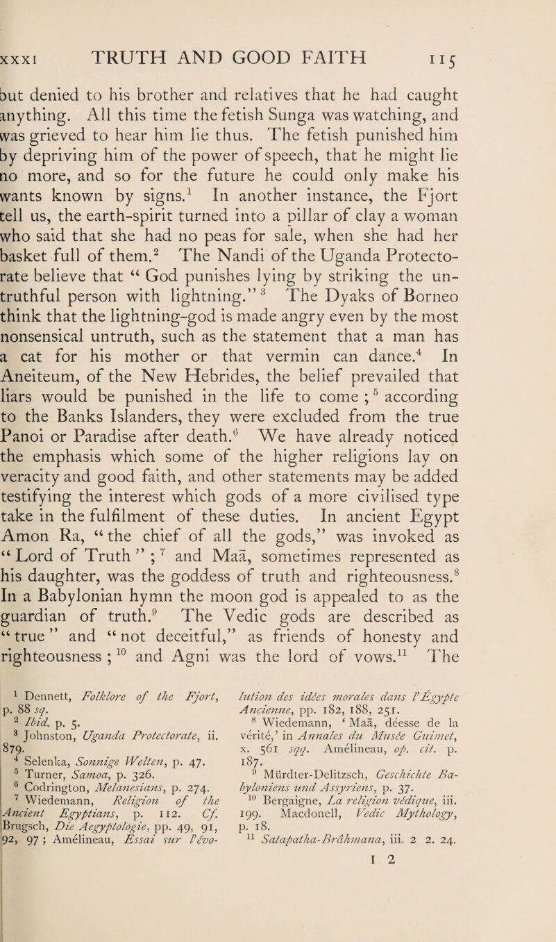 but denied to his brother and relatives that he had caught anything. All this time the fetish Sunga was watching, and was grieved to hear him lie thus. The fetish punished him by depriving him of the power of speech, that he might lie no more, and so for the future he could only make his wants known by signs.1 In another instance, the Fjort tell us, the earth-spirit turned into a pillar of clay a woman who said that she had no peas for sale, when she had her basket full of them.2 The Nandi of the Uganda Protecto¬ rate believe that “ God punishes lying by striking the un¬ truthful person with lightning.”3 The Dyaks of Borneo think that the lightning-god is made angry even by the most nonsensical untruth, such as the statement that a man has a cat for his mother or that vermin can dance.4 In Aneiteum, of the New Hebrides, the belief prevailed that liars would be punished in the life to come ;5 according to the Banks Islanders, they were excluded from the true Panoi or Paradise after death.6 We have already noticed the emphasis which some of the higher religions lay on veracity and good faith, and other statements may be added testifying the interest which gods of a more civilised type take in the fulfilment of these duties. In ancient Egypt Amon Ra, “the chief of all the gods,” was invoked as “Lord of Truth” ;7 and Maa, sometimes represented as his daughter, was the goddess of truth and righteousness.8 In a Babylonian hymn the moon god is appealed to as the guardian of truth.9 The Vedic gods are described as “true” and “not deceitful,” as friends of honesty and righteousness ;10 and Agni was the lord of vows.11 The 1 Dennett, Folklore of the Fjort, p. 88 sq. 2 Ibid. p. 5. 3 Johnston, Uganda Protectorate, ii. §79- 4 Selenka, Sonnige Welten, p. 47. 5 Turner, Samoa, p. 326. 6 Codrington, Melanesians, p. 274. 7 Wiedemann, Religion of the Ancient Egyptians, p. 112. Cf Brugsch, Die Aegyptologie, pp. 49, 91, 92, 97 ; Amelineau, Essai sur Invo¬ lution des idles morales dans I Egypt e Ancienne, pp. 182, 188, 251. 8 Wiedemann, ‘ Maa, deesse de la verite,’ in Annales du Musee Guimet, x. 561 sqq. Amelineau, op. cit. p. 187. 9 Miirdter-Delitzsch, Geschichte Ba- byloniens und Assyriens, p. 37. 10 Bergaigne, La religion vldique, iii. 199. Macdonell, Vedic Mythology, p. 18. 11 Satapalha-Brdhmana, iii.- 2 2. 24. I 2 I I