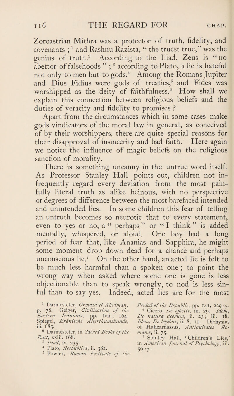 Zoroastrian Mithra was a protector of truth, fidelity, and covenants ;1 and Rashnu Razista, “ the truest true,” was the genius of truth.2 According to the Iliad, Zeus is “no abettor of falsehoods ” ;3 according to Plato, a lie is hateful not only to men but to gods.4 Among the Romans Jupiter and Dius Fidius were gods of treaties,5 and Fides was worshipped as the deity of faithfulness.6 How shall we explain this connection between religious beliefs and the duties of veracity and fidelity to promises ? Apart from the circumstances which in some cases make gods vindicators of the moral law in general, as conceived of by their worshippers, there are quite special reasons for their disapproval of insincerity and bad faith. Here again we notice the influence of magic beliefs on the religious sanction of morality. There is something uncanny in the untrue word itself. As Professor Stanley Hall points out, children not in¬ frequently regard every deviation from the most pain¬ fully literal truth as alike heinous, with no perspective or degrees of difference between the most barefaced intended and unintended lies. In some children this fear of telling an untruth becomes so neurotic that to every statement, even to yes or no, a“ perhaps” or “I think” is added mentally, whispered, or aloud. One boy had a long period of fear that, like Ananias and Sapphira, he might some moment drop down dead for a chance and perhaps unconscious lie.7 On the other hand, an acted lie is felt to be much less harmful than a spoken one ; to point the wrong way when asked where some one is gone is less objectionable than to speak wrongly, to nod is less sin¬ ful than to say yes. Indeed, acted lies are for the most 1 Darmesteter, Ormazd et Ahriman, p. 78. Geiger, Civilization of the Eastern Iranians, pp. lvii., 164. Spiegel, Erdnische Alterthumskunde, iii. 685. 2 Darmesteter, in Sacred Books of the East, xxiii. 168. 3 Iliad, iv. 235 4 Plato, Respublica, ii. 382. 5 Fowler, Roman Eestivals of the Period of the Republic, pp. 141, 229 sq. 6 Cicero, De officiis, iii. 29. Idem, De natura deorum, ii. 23; iii. 18. Idem, De legibus, ii. 8, 11. Dionysius of Halicarnassus, Antiquitates Ro¬ mance, ii. 75- 7 Stanley Hall, ‘ Children’s Lies,’ in American Journal of Psychology, iii. 59 sq.