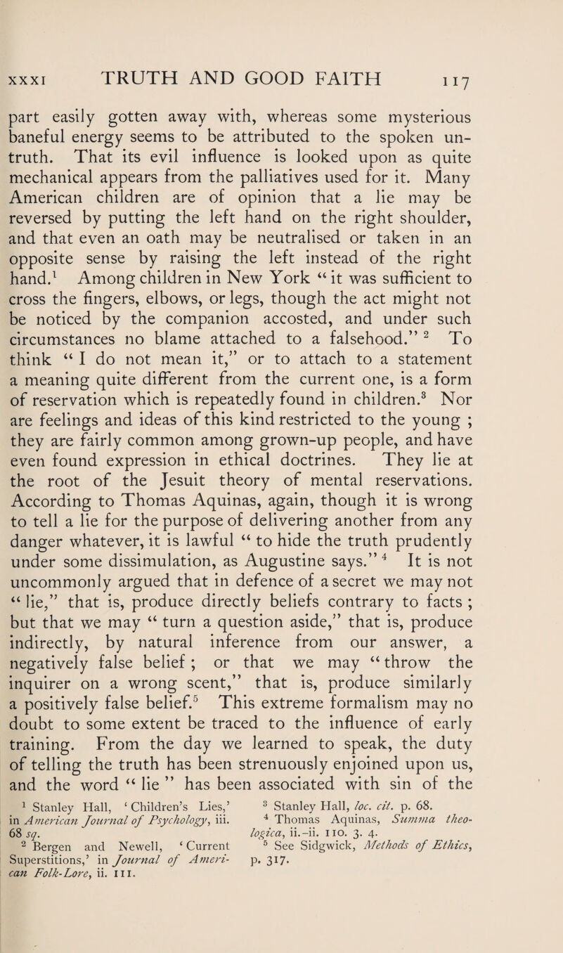 1 ll part easily gotten away with, whereas some mysterious baneful energy seems to be attributed to the spoken un¬ truth. That its evil influence is looked upon as quite mechanical appears from the palliatives used for it. Many American children are of opinion that a lie may be reversed by putting the left hand on the right shoulder, and that even an oath may be neutralised or taken in an opposite sense by raising the left instead of the right hand.1 Among children in New York “ it was sufficient to cross the fingers, elbows, or legs, though the act might not be noticed by the companion accosted, and under such circumstances no blame attached to a falsehood.” 2 To think “ I do not mean it,” or to attach to a statement a meaning quite different from the current one, is a form of reservation which is repeatedly found in children.3 Nor are feelings and ideas of this kind restricted to the young ; they are fairly common among grown-up people, and have even found expression in ethical doctrines. They lie at the root of the Jesuit theory of mental reservations. According to Thomas Aquinas, again, though it is wrong to tell a lie for the purpose of delivering another from any danger whatever, it is lawful “ to hide the truth prudently under some dissimulation, as Augustine says.”4 It is not uncommonly argued that in defence of a secret we may not “ lie,” that is, produce directly beliefs contrary to facts ; but that we may “ turn a question aside,” that is, produce indirectly, by natural inference from our answer, a negatively false belief ; or that we may “ throw the inquirer on a wrong scent,” that is, produce similarly a positively false belief.5 This extreme formalism may no doubt to some extent be traced to the influence of early training. From the day we learned to speak, the duty of telling the truth has been strenuously enjoined upon us, and the word “ lie ” has been associated with sin of the 1 Stanley Hall, ‘ Children’s Lies,’ 3 Stanley Hall, loc. cit. p. 68. in American Journal of Psychology, iii. 4 Thomas Aquinas, Summa theo- 68 sq. logica, ii.-ii. no. 3. 4. 2 Bergen and Newell, ‘ Current 5 See Sidgwick, Methods of Ethics, Superstitions,’ in Journal of Ameri- p. 317.