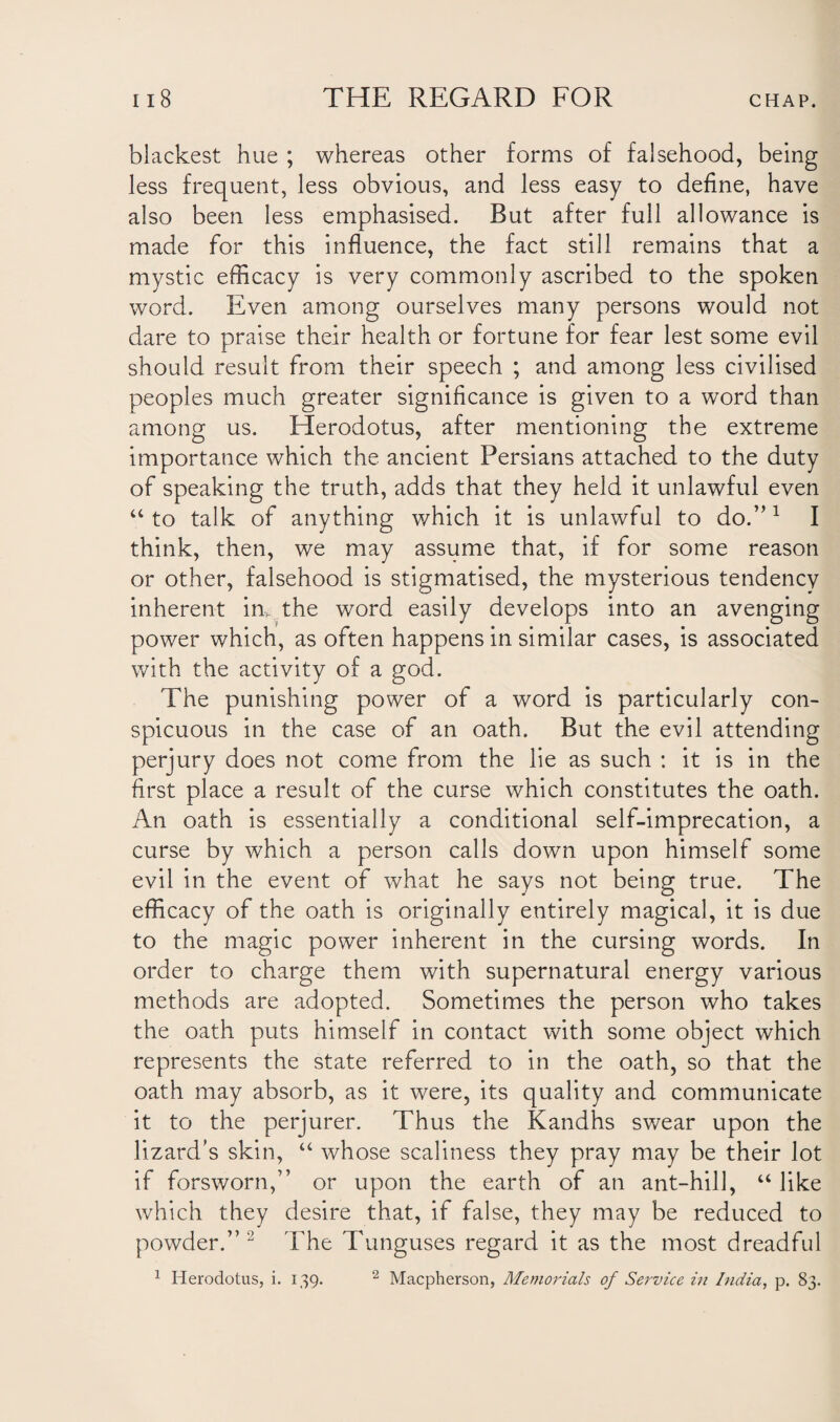 blackest hue ; whereas other forms of falsehood, being less frequent, less obvious, and less easy to define, have also been less emphasised. But after full allowance is made for this influence, the fact still remains that a mystic efficacy is very commonly ascribed to the spoken word. Even among ourselves many persons would not dare to praise their health or fortune for fear lest some evil should result from their speech ; and among less civilised peoples much greater significance is given to a word than among us. Herodotus, after mentioning the extreme importance which the ancient Persians attached to the duty of speaking the truth, adds that they held it unlawful even “ to talk of anything which it is unlawful to do.”1 I think, then, we may assume that, if for some reason or other, falsehood is stigmatised, the mysterious tendency inherent in, the word easily develops into an avenging power which, as often happens in similar cases, is associated with the activity of a god. The punishing power of a word is particularly con¬ spicuous in the case of an oath. But the evil attending perjury does not come from the lie as such : it is in the first place a result of the curse which constitutes the oath. An oath is essentially a conditional self-imprecation, a curse by which a person calls down upon himself some evil in the event of what he says not being true. The efficacy of the oath is originally entirely magical, it is due to the magic power inherent in the cursing words. In order to charge them with supernatural energy various methods are adopted. Sometimes the person who takes the oath puts himself in contact with some object which represents the state referred to in the oath, so that the oath may absorb, as it were, its quality and communicate it to the perjurer. Thus the Kandhs swear upon the lizard’s skin, “ whose scaliness they pray may be their lot if forsworn,” or upon the earth of an ant-hill, “ like which they desire that, if false, they may be reduced to powder.” 2 The Tunguses regard it as the most dreadful 1 Herodotus, i. 139. 2 Macpherson, Memorials of Service in India, p. 83.