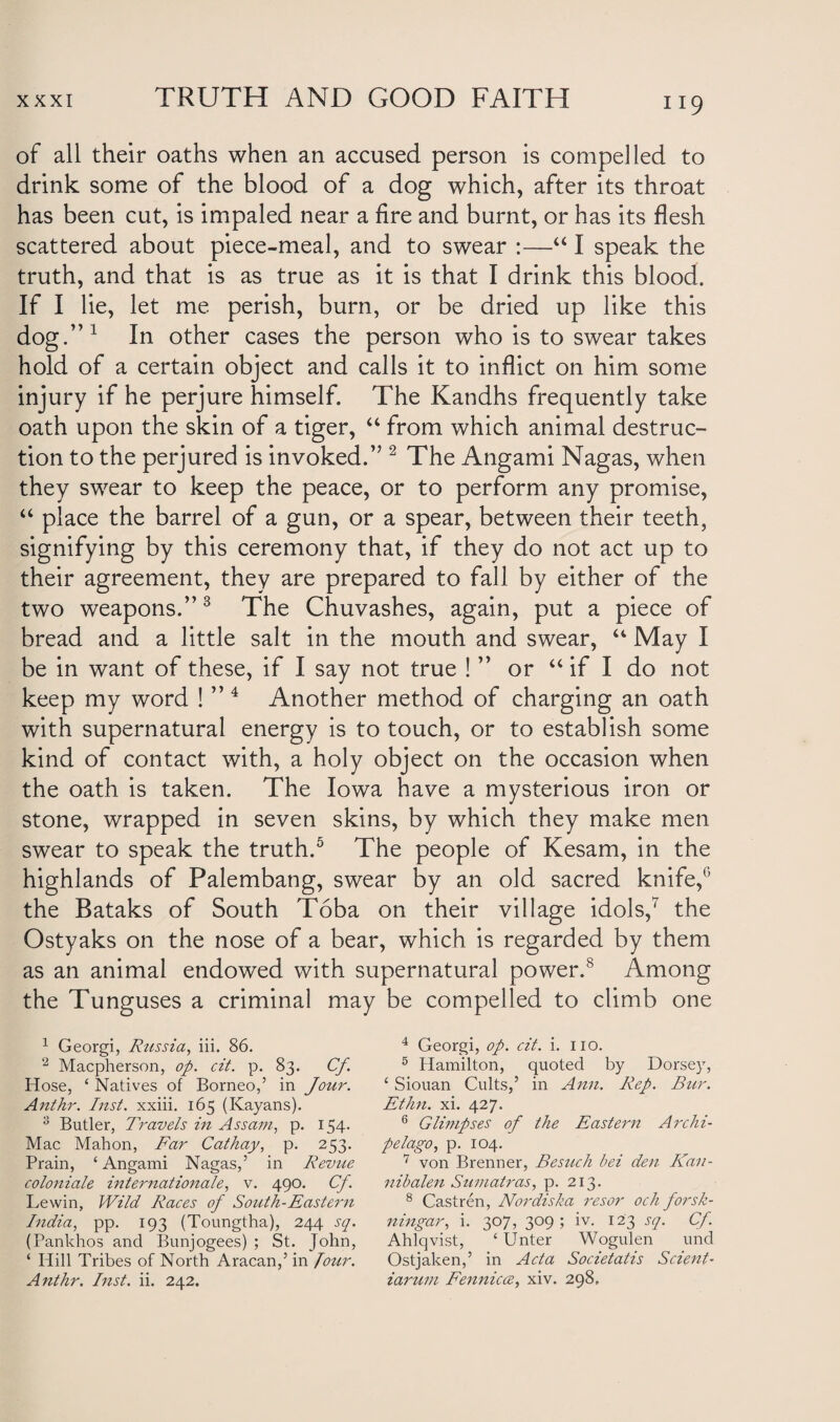 of all their oaths when an accused person is compelled to drink some of the blood of a dog which, after its throat has been cut, is impaled near a fire and burnt, or has its flesh scattered about piece-meal, and to swear :—“ I speak the truth, and that is as true as it is that I drink this blood. If I lie, let me perish, burn, or be dried up like this dog.”1 In other cases the person who is to swear takes hold of a certain object and calls it to inflict on him some injury if he perjure himself. The Kandhs frequently take oath upon the skin of a tiger, “ from which animal destruc¬ tion to the perjured is invoked.” 2 The Angami Nagas, when they swear to keep the peace, or to perform any promise, “ place the barrel of a gun, or a spear, between their teeth, signifying by this ceremony that, if they do not act up to their agreement, they are prepared to fall by either of the two weapons.”3 The Chuvashes, again, put a piece of bread and a little salt in the mouth and swear, u May I be in want of these, if I say not true ! ” or “ if I do not keep my word ! ”4 Another method of charging an oath with supernatural energy is to touch, or to establish some kind of contact with, a holy object on the occasion when the oath is taken. The Iowa have a mysterious iron or stone, wrapped in seven skins, by which they make men swear to speak the truth.5 * The people of Kesam, in the highlands of Palembang, swear by an old sacred knife,0 the Bataks of South Toba on their village idols,7 the Ostyaks on the nose of a bear, which is regarded by them as an animal endowed with supernatural power.8 Among the Tunguses a criminal may be compelled to climb one 1 Georgi, Russia, iii. 86. 2 Macpherson, op. cit. p. 83. Cf Hose, ‘ Natives of Borneo,’ in Jour. Anthr. Inst, xxiii. 165 (Kayans). 3 Butler, Travels in Assam, p. 154. Mac Mahon, Far Cathay, p. 253. Prain, ‘Angami Nagas,’ in Revue coloniale international, v. 490. Cf. Lewin, Wild Races of South-Eastern India, pp. 193 (Toungtha), 244 sq. (Pankhos and Bunjogees) ; St. John, ‘ Hill Tribes of North Aracan,’ in Jour. Anthr. Inst. ii. 242. 4 Georgi, op. cit. i. no. 5 Hamilton, quoted by Dorsey, ‘ Siouan Cults,’ in Ann. Rep. Bur. Ethn. xi. 427. 6 Glimpses of the Eastern Archi¬ pelago, p. 104. 7 von Brenner, Besuch bei den Kan- nibalen Sumatras, p. 213. 8 Castren, Nordiska resor och forsh- ningar, i. 307, 309; iv. 123 sq. Cf. Ahlqvist, ‘ Unter Wogulen und Ostjaken,’ in Acta Societatis Sclent- iarum Fennicce, xiv. 298.