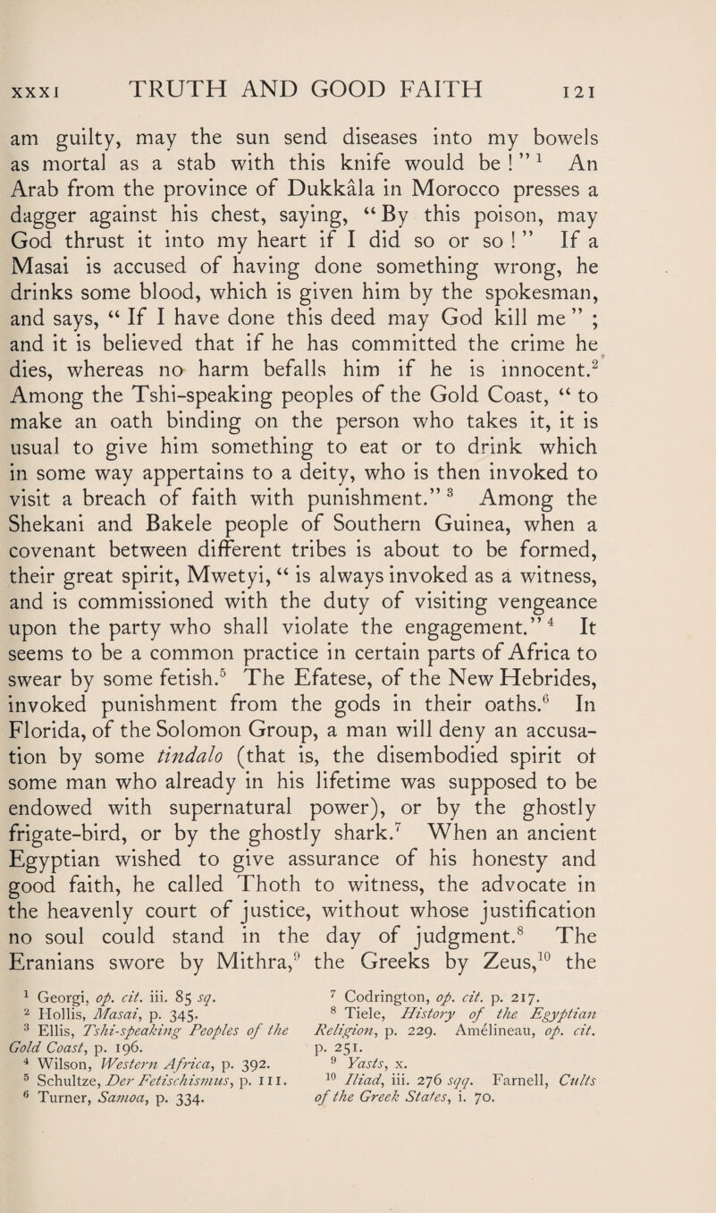 am guilty, may the sun send diseases into my bowels as mortal as a stab with this knife would be ! ” 1 An Arab from the province of Dukkala in Morocco presses a dagger against his chest, saying, “ By this poison, may God thrust it into my heart if I did so or so ! ” If a Masai is accused of having done something wrong, he drinks some blood, which is given him by the spokesman, and says, “ If I have done this deed may God kill me ” ; and it is believed that if he has committed the crime he dies, whereas no harm befalls him if he is innocent.2 Among the Tshi-speaking peoples of the Gold Coast, “ to make an oath binding on the person who takes it, it is usual to give him something to eat or to drink which in some way appertains to a deity, who is then invoked to visit a breach of faith with punishment.” 3 Among the Shekani and Bakele people of Southern Guinea, when a covenant between different tribes is about to be formed, their great spirit, Mwetyi, “ is always invoked as a witness, and is commissioned with the duty of visiting vengeance upon the party who shall violate the engagement.” 4 It seems to be a common practice in certain parts of Africa to swear by some fetish.5 The Efatese, of the New Hebrides, invoked punishment from the gods in their oaths.6 In Florida, of the Solomon Group, a man will deny an accusa¬ tion by some tindalo (that is, the disembodied spirit of some man who already in his lifetime was supposed to be endowed with supernatural power), or by the ghostly frigate-bird, or by the ghostly shark.7 When an ancient Egyptian wished to give assurance of his honesty and good faith, he called Thoth to witness, the advocate in the heavenly court of justice, without whose justification no soul could stand in the day of judgment.8 The Eranians swore by Mithra, the Greeks by Zeus,10 the 1 Georgi, op. cit. iii. 85 sq. 7 Codrington, op. cit. p. 217. 2 Hollis, Masai, p. 345. 8 Tide, History of the Egyptian 3 Ellis, Tshi-speaking Peoples of the Religion, p. 229. Amelineau, op. cit. Gold Coast, p. 196. p. 251. 4 Wilson, Western Africa, p. 392. 9 Yasis, x. 5 Schultze, Her Fetisch ismus, p. ill. 10 Iliad, iii. 276 sqq. Farnell, Cults