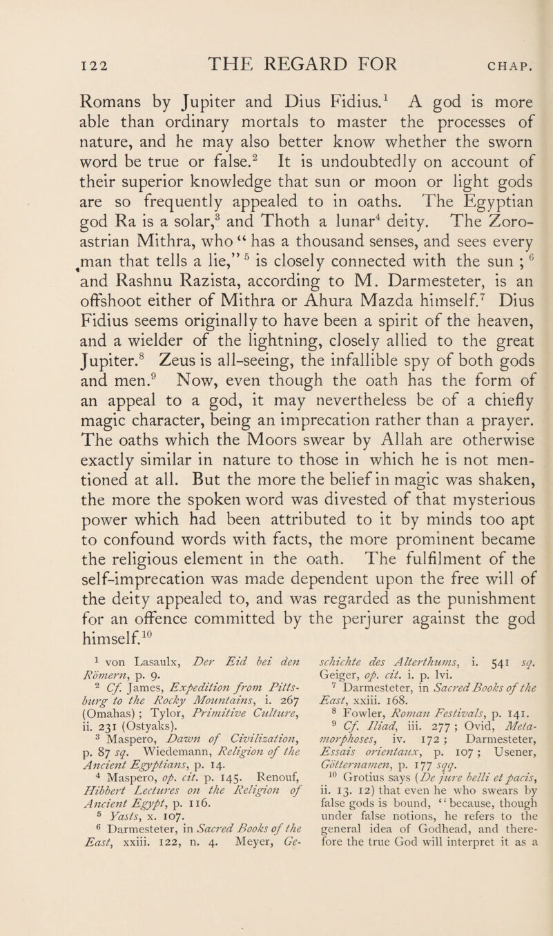 Romans by Jupiter and Dius Fidius.1 A god is more able than ordinary mortals to master the processes of nature, and he may also better know whether the sworn word be true or false.2 It is undoubtedly on account of their superior knowledge that sun or moon or light gods are so frequently appealed to in oaths. The Egyptian god Ra is a solar,3 and Thoth a lunar4 deity. The Zoro- astrian Mithra, who “ has a thousand senses, and sees every man that tells a lie,” 5 is closely connected with the sun ;6 and Rashnu Razista, according to M. Darmesteter, is an offshoot either of Mithra or Ahura Mazda himself.7 Dius Fidius seems originally to have been a spirit of the heaven, and a wielder of the lightning, closely allied to the great Jupiter.8 Zeus is all-seeing, the infallible spy of both gods and men.9 Now, even though the oath has the form of an appeal to a god, it may nevertheless be of a chiefly magic character, being an imprecation rather than a prayer. The oaths which the Moors swear by Allah are otherwise exactly similar in nature to those in which he is not men¬ tioned at all. But the more the belief in magic was shaken, the more the spoken word was divested of that mysterious power which had been attributed to it by minds too apt to confound words with facts, the more prominent became the religious element in the oath. The fulfilment of the self-imprecation was made dependent upon the free will of the deity appealed to, and was regarded as the punishment for an offence committed by the perjurer against the god himself.10 1 von Lasaulx, Der Eid bei den Rbmern, p. 9. 2 Cf. James, Expedition from Pitts¬ burg to the Rocky Mountains, i. 267 (Omahas) ; Tylor, Primitive Culture, ii. 231 (Ostyaks). 3 Maspero, Dawn of Civilization, p. 87 sq. Wiedemann, Religion of the Ancient Egyptians, p. 14. 4 Maspero, op. cit. p. 145. Renouf, Hibbert Lectures on the Religion of Ancient Egypt, p. 116. 5 Yasts, x. 107. 6 Darmesteter, in Sacred Books of the East, xxiii. 122, n. 4. Meyer, Ge- schichte des Alterthums, i. 541 sq. Geiger, op. cit. i. p. lvi. 7 Darmesteter, in Sacred Books of the East, xxiii. 168. 8 Fowler, Roman Festivals, p. 141. 9 Cf. Iliad, iii. 277 ; Ovid, Meta¬ morphoses, iv. 172 ; Darmesteter, Essais orientaux, p. 107; Usener, Gotternamen, p. 177 sqq. 10 Grotius says (De jure belli et pads, ii. 13. 12) that even he who swears by false gods is bound, “ because, though under false notions, he refers to the general idea of Godhead, and there¬ fore the true God will interpret it as a