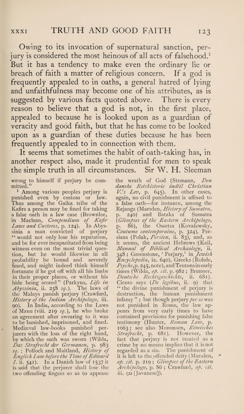 Owing to its invocation of supernatural sanction, per¬ jury is considered the most heinous of all acts of falsehood.1 But it has a tendency to make even the ordinary lie or breach of faith a matter of religious concern. If a god is frequently appealed to in oaths, a general hatred of lying and unfaithfulness may become one of his attributes, as is suggested by various facts quoted above. There is every reason to believe that a god is not, in the first place, appealed to because he is looked upon as a guardian of veracity and good faith, but that he has come to be looked upon as a guardian of these duties because he has been frequently appealed to in connection with them. It seems that sometimes the habit of oath-taking has, in another respect also, made it prudential for men to speak the simple truth in all circumstances. Sir W. H. Sleeman wrong to himself if perjury be com¬ mitted.” 1 Among various peoples perjury is punished even by custom or law. Thus among the Gaika tribe of the Kafirs a person may be fined for taking a false oath in a law case (Brownlee, in Maclean, Compendium of Kafir Laws and Customs, p. 124). In Abys¬ sinia a man convicted of perjury “ would not only lose his reputation, and be for ever incapacitated from being witness even on the most trivial ques¬ tion, but he would likewise in all probability be bound and severely fined, and might indeed think himself fortunate if he got off with all his limbs in their proper places, or without his hide being scored” (Parkyns, Life in Abyssinia, ii. 258 sq.). The laws of the Malays punish perjury (Crawfurd, History of the Lndian Archipelago, iii. 90). In India, according to the Laws of Manu (viii. 219 sq.), he who broke an agreement after swearing to it was to be banished, imprisoned, and fined. Mediaeval law-books punished per¬ jurers with the loss of the right hand, by which the oath was sworn (Wilda, Das Strafrecht der Germanen, p. 983 sq. ; Pollock and Maitland, History of English L.aw before the Time of Edward L. ii. 541). In a Danish law of 1537 it is said that the perjurer shall lose the two offending fingers so as to appease the wrath of God (Stemann, Den danske Retshistorie indtil Christian V.’s Lov, p. 645). In other cases, again, no civil punishment is affixed to a false oath—for instance, among the Rejangs (Marsden, History of Sumatra, p. 240) and Bataks of Sumatra (Glimpses of the Eastern Archipelago, p. 86), the Ossetes (Kovalewsky, Coutume contemporaine, p. 324), Per¬ sians (Polak, Persien, ii. 83), and, as it seems, the ancient Hebrews JKeil, Manual of Biblical Archceology, ii. 348 ; Greenstone, ‘ Perjury,5 in Jewish Encyclopedia, ix. 640), Greeks (Rohde, Psyche,p. 245, note), and Teutonsin early times (Wilda, op. cit. p. 982 ; Brunner, Deutsche Rechtsgeschichte, ii. 681). Cicero says (De legibus, ii. 9) that “ the divine punishment of perjury is destruction, the human punishment infamy ” ; but though perjuryse was not punished in Rome, the law ap¬ pears from very early times to have contained provisions for punishing false testimony (Hunter, Roman L^aw, p. 1063; see also Mommsen, Romisches Strafrecht, p. 681). However, the fact that perjury is not treated as a crime by no means implies that it is not regarded as a sin. The punishment of it is left to the .offended deity (Marsden, op. cit. p. 219; Glimpses of the Eastern Archipelago, p. 86 ; Crawfurd, op. cit. iii. 90 [Javanese]).