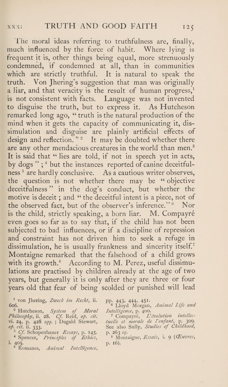 File moral ideas referring to truthfulness are, finally, much influenced by the force of habit. Where lying is frequent it is, other things being equal, more strenuously condemned, if condemned at all, than in communities which are strictly truthful. It is natural to speak the truth. Von Jhering’s suggestion that man was originally a liar, and that veracity is the result of human progress,1 is not consistent with facts. Language was not invented to disguise the truth, but to express it. As Hutcheson remarked long ago, “ truth is the natural production of the mind when it gets the capacity of communicating it, dis¬ simulation and disguise are plainly artificial effects of design and reflection. ” 2 It may be doubted whether there are any other mendacious creatures in the world than men.3 It is said that “ lies are told, if not in speech yet in acts, by dogs ” ;4 but the instances reported of canine deceitful¬ ness 5 are hardly conclusive. As a cautious writer observes, the question is not whether there may be “ objective deceitfulness ” in the dog’s conduct, but whether the motive is deceit ; and “ the deceitful intent is a piece, not of the observed fact, but of the observer’s inference.”0 Nor is the child, strictly speaking, a born liar. M. Compayre even goes so far as to say that, if the child has not been subjected to bad influences, or if a discipline of repression and constraint has not driven him to seek a refuge in dissimulation, he is usually frankness and sincerity itself.' Montaigne remarked that the falsehood of a child grows with its growth.s According to M. Perez, useful dissimu¬ lations are practised by children already at the age of two years, but generally it is only after they are three or four years old that fear of being scolded or punished will lead 1 von Jhering, Zweck im Recht, ii. 6o6. 2 Hutcheson, System of Moral Philosophy, ii. 28. Cf Reid, op. cit. vi. 24, p. 428 sqq. ; Dugald Stewart, °P: dt- ii- 333- 3 Cf Schopenhauer Essays, p. 145. 4 Spencer, Principles of Ethics, i. 405. 5 Romanes, Animal Intelligence, PP- 443? 444? 451- 6 Lloyd Morgan, Animal Life and Intelligence, p. 400. 7 Compayre, IIevolution intellec- tuelle et morale de Venfant, p. 3°9- See also Sully, Studies of Childhood, p. 263 sq. 8 Montaigne, Essais, i. 9 (CEuvres, p. 16).