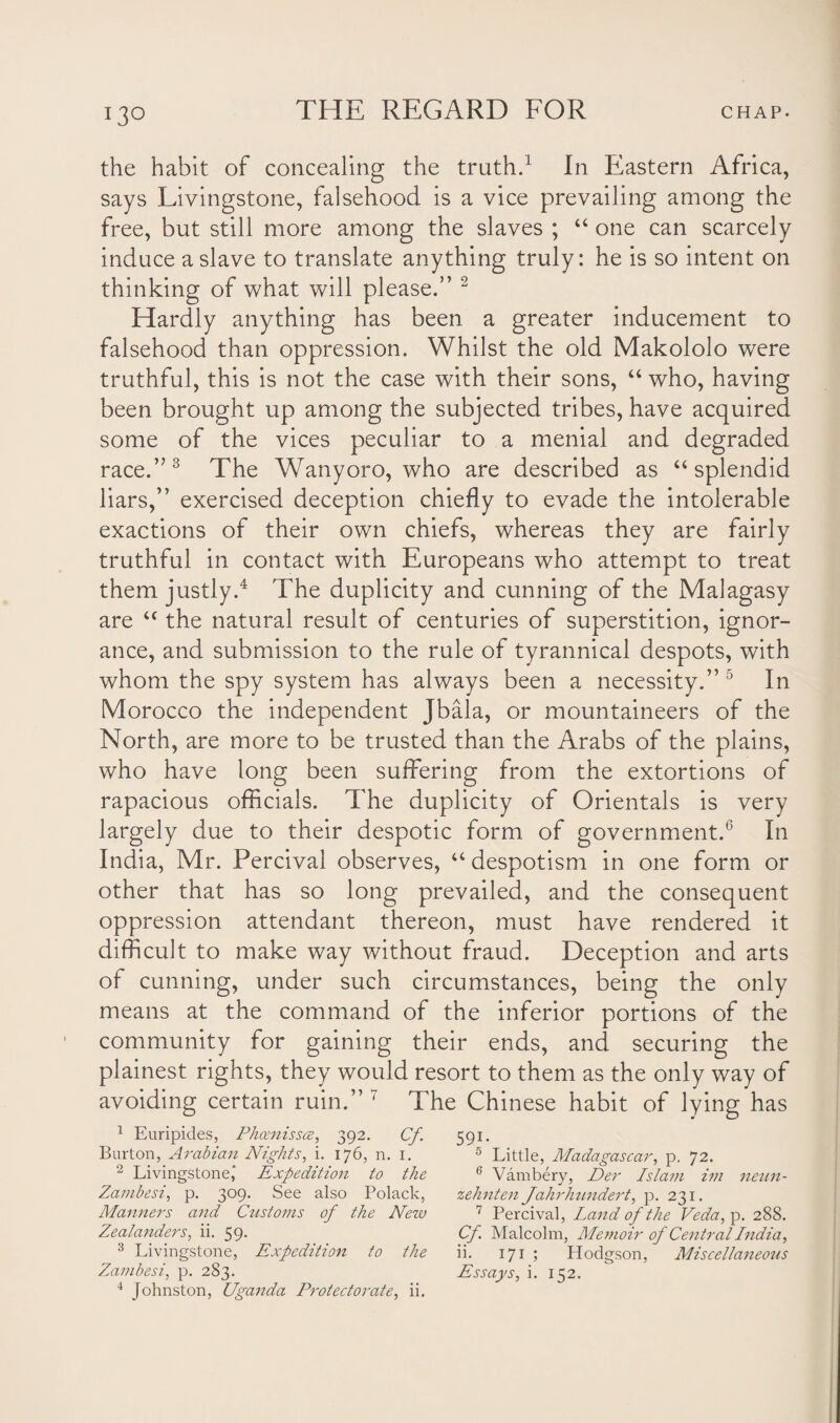 the habit of concealing the truth.1 In Eastern Africa, says Livingstone, falsehood is a vice prevailing among the free, but still more among the slaves ; “ one can scarcely induce a slave to translate anything truly: he is so intent on thinking of what will please.” 2 Hardly anything has been a greater inducement to falsehood than oppression. Whilst the old Makololo were truthful, this is not the case with their sons, “ who, having been brought up among the subjected tribes, have acquired some of the vices peculiar to a menial and degraded race.”3 The Wanyoro, who are described as “ splendid liars,” exercised deception chiefly to evade the intolerable exactions of their own chiefs, whereas they are fairly truthful in contact with Europeans who attempt to treat them justly.4 The duplicity and cunning of the Malagasy are “ the natural result of centuries of superstition, ignor¬ ance, and submission to the rule of tyrannical despots, with whom the spy system has always been a necessity.” 5 In Morocco the independent Jbala, or mountaineers of the North, are more to be trusted than the Arabs of the plains, who have long been suffering from the extortions of rapacious officials. The duplicity of Orientals is very largely due to their despotic form of government.6 In India, Mr. Percival observes, 44 despotism in one form or other that has so long prevailed, and the consequent oppression attendant thereon, must have rendered it difficult to make way without fraud. Deception and arts of cunning, under such circumstances, being the only means at the command of the inferior portions of the community for gaining their ends, and securing the plainest rights, they would resort to them as the only way of avoiding certain ruin.” 7 The Chinese habit of lying has 1 Euripides, Phomissce, 392. Cf 591. Burton, Arabian Nights, i. 176, n. 1. 5 Little, Madagascar, p. 72. 2 Livingstone,' Expedition to the 6 Vambery, Per Islam im neun- Zambesi, p. 309. See also Polack, zehnten Jahrhundert, p. 231. Manners and Customs of the New 7 Percival, Land of the Veda, p. 288. Zealanders, ii. 59. Cf. Malcolm, Memoir of Central India, 3 Livingstone, Expedition to the ii. 171 ; Hodgson, Miscellaneous Zambesi, p. 283. Essays, i. 152. 4 Johnston, Uganda Protectorate, ii.