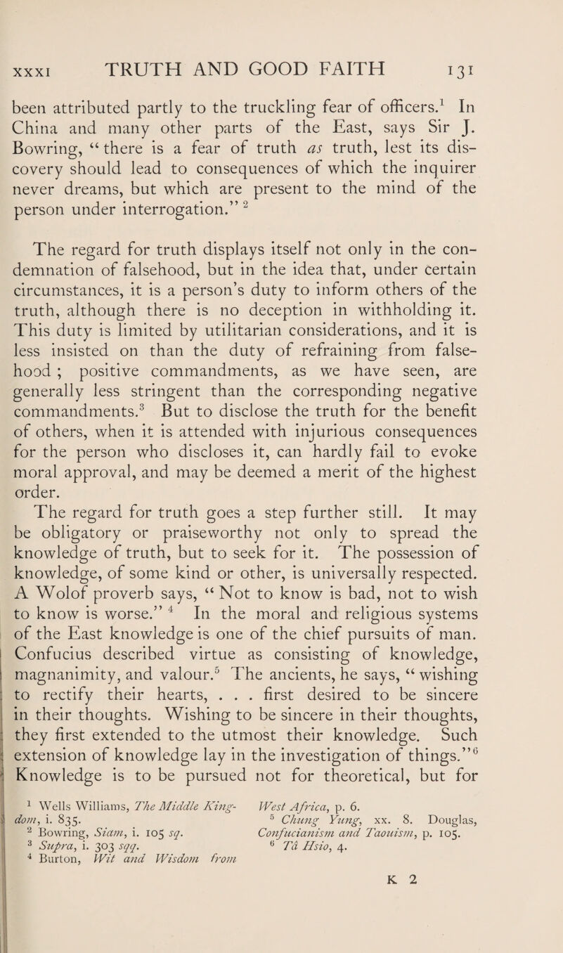 been attributed partly to the truckling fear of officers.1 In China and many other parts of the East, says Sir J. Bowring, “ there is a fear of truth as truth, lest its dis¬ covery should lead to consequences of which the inquirer never dreams, but which are present to the mind of the person under interrogation.” 2 The regard for truth displays itself not only in the con¬ demnation of falsehood, but in the idea that, under certain circumstances, it is a person’s duty to inform others of the truth, although there is no deception in withholding it. This duty is limited by utilitarian considerations, and it is less insisted on than the duty of refraining from false¬ hood ; positive commandments, as we have seen, are generally less stringent than the corresponding negative commandments.3 But to disclose the truth for the benefit of others, when it is attended with injurious consequences for the person who discloses it, can hardly fail to evoke moral approval, and may be deemed a merit of the highest order. The regard for truth goes a step further still. It may be obligatory or praiseworthy not only to spread the knowledge of truth, but to seek for it. The possession of knowledge, of some kind or other, is universally respected. A Wolof proverb says, “ Not to know is bad, not to wish to know is worse.” 4 In the moral and religious systems of the East knowledge is one of the chief pursuits of man. Confucius described virtue as consisting of knowledge, magnanimity, and valour.5 The ancients, he says, “ wishing to rectify their hearts, . . . first desired to be sincere in their thoughts. Wishing to be sincere in their thoughts, they first extended to the utmost their knowledge. Such extension of knowledge lay in the investigation of things.”0 Knowledge is to be pursued not for theoretical, but for 1 Wells Williams, The Middle King- West Africa, p. 6. dom, i. 835. 5 Chung Yung, xx. 8. Douglas, 2 Bowring, Siam, i. 105 sq. Confucianism and Taouism, p. 105. 3 Supra, i. 303 sqq. 6 7a Hsio, 4. 4 Burton, Wit and Wisdom from K 2