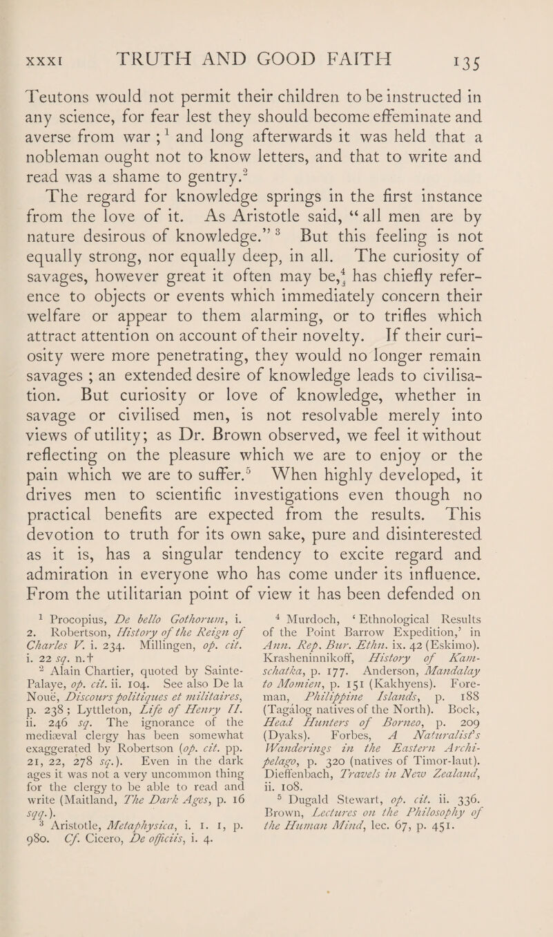 *35 Teutons would not permit their children to be instructed in any science, for fear lest they should become effeminate and averse from war ;1 and long afterwards it was held that a nobleman ought not to know letters, and that to write and read was a shame to gentry.2 The regard for knowledge springs in the first instance from the love of it. As Aristotle said, “ all men are by nature desirous of knowledge.” 3 But this feeling is not equally strong, nor equally deep, in all. The curiosity of savages, however great it often may be,4 has chiefly refer¬ ence to objects or events which immediately concern their welfare or appear to them alarming, or to trifles which attract attention on account of their novelty. If their curi¬ osity were more penetrating, they would no longer remain savages ; an extended desire of knowledge leads to civilisa¬ tion. But curiosity or love of knowledge, whether in savage or civilised men, is not resolvable merely into views of utility; as Dr. Brown observed, we feel it without reflecting on the pleasure which we are to enjoy or the pain which we are to suffer.5 When highly developed, it drives men to scientific investigations even though no practical benefits are expected from the results. This devotion to truth for its own sake, pure and disinterested as it is, has a singular tendency to excite regard and admiration in everyone who has come under its influence. From the utilitarian point of view it has been defended on 1 Procopius, De bello Gothorum, i. 2. Robertson, History of the Reign of Charles V. i. 234. Millingen, op. cit. i. 22 sq. n.t 2 Alain Chartier, quoted by Sainte- Palaye, op. cit. ii. 104. See also De la Noue, Discourspolitiques et inilitaires, p. 238; Lyttleton, Life of Henry II. ii. 246 sq. The ignorance of the mediaeval clergy has been somewhat exaggerated by Robertson {op. cit. pp. 21, 22, 278 sq.). Even in the dark ages it was not a very uncommon thing for the clergy to be able to read and write (Maitland, The Dark Ages, p. 16 sqq.). 3 Aristotle, Metaphysica, i. 1. 1, p. 980. Cf. Cicero, De offciis, i. 4. 4 Murdoch, £ Ethnological Results of the Point Barrow Expedition,’ in Ann. Rep. Bur. Ethn. ix. 42 (Eskimo). Krasheninnikoff, History of Kam- schatka, p. 177. Anderson, Mandalay to Mo mien, p. 151 (Kakhyens). Fore¬ man, Philippine Islands, p. 188 (Tagalog natives of the North). Bock, Head Hunters of Borneo, p. 209 (Dyaks). Forbes, A Naturalist's Wanderings in the Eastern Archi¬ pelago, p. 320 (natives of Timor-laut). Dieffenbach, Travels in New Zealand, ii. 108. 5 Dugald Stewart, op. cit. ii. 336. Brown, Lectures on the Philosophy of the Human Mind, lec. 67, p. 451.