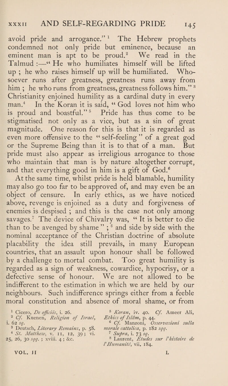 HS avoid pride and arrogance.” 1 The Hebrew prophets condemned not only pride but eminence, because an eminent man is apt to be proud.2 3 We read in the Talmud :—“ He who humiliates himself will be lifted up ; he who raises himself up will be humiliated. Who¬ soever runs after greatness, greatness runs away from him ; he who runs from greatness, greatness follows him.” 8 Christianity enjoined humility as a cardinal duty in every man.4 In the Koran it is said, “ God loves not him who is proud and boastful.”5 Pride has thus come to be stigmatised not only as a vice, but as a sin of great magnitude. One reason for this is that it is regarded as even more offensive to the “ self-feeling of a great god or the Supreme Being than it is to that of a man. But pride must also appear as irreligious arrogance to those who maintain that man is by nature altogether corrupt, and that everything good in him is a gift of God.6 At the same time, whilst pride is held blamable, humility may also go too far to be approved of, and may even be an object of censure. In early ethics, as we have noticed above, revenge is enjoined as a duty and forgiveness of enemies is despised ; and this is the case not only among savages.7 The device of Chivalry was, “ It is better to die than to be avenged by shame ” ;8 and side by side with the nominal acceptance of the Christian doctrine of absolute placability the idea still prevails, in many European countries, that an assault upon honour shall be followed by a challenge to mortal combat. Too great humility is regarded as a sign of weakness, cowardice, hypocrisy, or a defective sense of honour. We are not allowed to be indifferent to the estimation in which we are held by our neighbours. Such indifference springs either from a feeble moral constitution and absence of moral shame, or from 1 Cicero, De offciis, i. 26. 2 Cf. Kuenen, Religion of Israel, i. 62 sq. 3 Deutsch, Literary Remains, p. 58. 4 St. Matthew, v. 11, 12, 39; vi. 25, 26, 30 sqq. ; xviii. 4 ; &c. 5 Koran, iv. 40. Cf. Ameer Ali, Ethics of Islam, p. 44. 6 Cf. Manzoni, Osservazioni sulla morale cat to lie a, p. 182 sqq. 7 Supra, i. 73 sq. 8 Laurent, Etudes sur Vhistoire de I Humanity vii. 184.