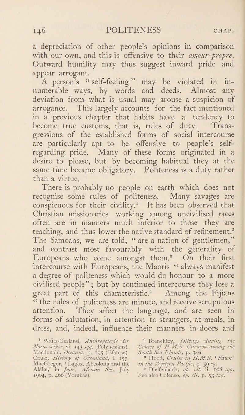 a depreciation of other people’s opinions in comparison with our own, and this is offensive to their amour-propre. Outward humility may thus suggest inward pride and appear arrogant. A person’s “ self-feeling ” may be violated in in¬ numerable ways, by words and deeds. Almost any deviation from what is usual may arouse a suspicion of arrogance. This largely accounts for the fact mentioned in a previous chapter that habits have a tendency to become true customs, that is, rules of duty. Trans¬ gressions of the established forms of social intercourse are particularly apt to be offensive to people’s self- regarding pride. Many of these forms originated in a desire to please, but by becoming habitual they at the same time became obligatory. Politeness is a duty rather than a virtue. There is probably no people on earth which does not recognise some rules of politeness. Many savages are conspicuous for their civility.1 It has been observed that Christian missionaries working among uncivilised races often are in manners much inferior to those they are teaching, and thus lower the native standard of refinement.2 The Samoans, we are told, “ are a nation of gentlemen,” and contrast most favourably with the generality of Europeans who come amongst them.3 On their first intercourse with Europeans, the Maoris “ always manifest a degree of politeness which would do honour to a more civilised people”; but by continued intercourse they lose a great part of this characteristic.4 Among the Fijians “ the rules of politeness are minute, and receive scrupulous attention. They affect the language, and are seen in forms of salutation, in attention to strangers, at meals, in dress, and, indeed, influence their manners in-doors and 1 Waitz-Gerland, Anthropologie der 2 Brenchley, Jottings during the Naturvdlker,\i. 143 sqq. (Polynesians). Cruise of H.M.S. Curacoa among the Macdonald, Oceania, p. 195 (Efatese). South Sea Islands, p. 349. Cranz, History of Greenland, i. 157. 3 Hood, Cruise in H.M.S. ‘Fawn’ MacGregor, ‘ Lagos, Abeokuta and the in the Western Pacific, p. 59 sq. Alake,’ in Jour. African Soc. July 4 Dieffenbach, op. cit. ii. 108 sqq. 1904, p. 466 (Yorubas). See also Colenso, op. cit. p. 53 sqq.