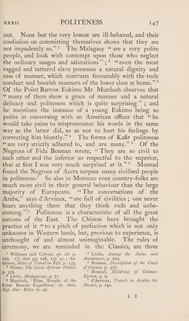 out. None but the very lowest are ill-behaved, and their confusion on committing themselves shows that they are not impudently so.” 1 The Malagasy “ are a very polite people, and look with contempt upon those who neglect the ordinary usages and salutations”;2 “ even the most ragged and tattered slave possesses a natural dignity and ease of manner, which contrasts favourably with the rude conduct and boorish manners of the lower class at home.” 3 Of the Point Barrow Eskimo Mr. Murdoch observes that u many of them show a grace of manner and a natural delicacy and politeness which is quite surprising ” ; and he mentions the instance of a young Eskimo being so polite in conversing with an American officer that “ he would take pains to mispronounce his words in the same way as the latter did, so as not to hurt his feelings by correcting him bluntly.” 4 The forms of Kafir politeness “ are very strictly adhered to, and are many.” 5 Of the Negroes of Fida Bosman wrote, “ They are so civil to each other and the inferior so respectful to the superior, that at first I was very much surprised at it.” 6 Monrad found the Negroes of Accra surpass many civilised people in politeness.7 So also in Morocco even country-folks are much more civil in their general behaviour than the large majority of Europeans. u The conversations of the Arabs,” says d’Arvieux, “ are full of civilities ; one never hears anything there that they think rude and unbe¬ coming.” 8 Politeness is a characteristic of all the great nations of the East. The Chinese have brought the practice of it “ to a pitch of perfection which is not only unknown in Western lands, but, previous to experience, is unthought of and almost unimaginable. The rules of ceremony, we are reminded in the Classics, are three 1 Williams and Calvert, op. cit. p. 129. Cf ibid. pp. 128, 131 sq. ; An¬ derson, Notes of Travel in Fiji, p. 135. 2 Sibree, The Great African Island, P- 325- 3 Little, Madagascar, p. 71- 4 Murdoch, ‘ Ethn. Results of the Point Barrow Expedition,’ in Ann. Rep. Bur. Ethn. ix. 42. 5 Leslie, Among the Zulus and Amatongas, p. 203. 6 Bosman, Description of the Coast of Guinea, p. 317. 7 Monrad, Skildring af Guinea- Kysten, p. 9. 8 d’Arvieux, Travels in Arabia the Desart, p. 141. L 2