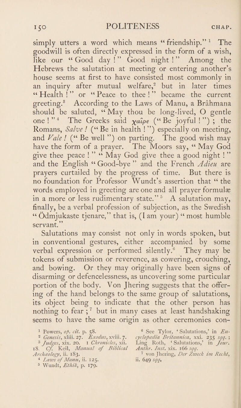 !5o simply utters a word which means “friendship.”1 The goodwill is often directly expressed in the form of a wish, like our “ Good day ! ” Good night ! ” Among the Hebrews the salutation at meeting or entering another’s house seems at first to have consisted most commonly in an inquiry after mutual welfare,2 3 but in later times “Health!” or “Peace to thee!” became the current greeting.8 According to the Laws of Manu, a Brahmana should be saluted, “ May thou be long-lived, O gentle one!”4 5 The Greeks said xa^Pe (“ joyful ! ”) ; the Romans, Salve! (“Be in health ! ”) especially on meeting, and Vale ! (“ Be well ”) on parting. The good wish may have the form of a prayer. The Moors say, “ May God give thee peace ! ” “ May God give thee a good night ! ” and the English “ Good-bye ” and the French Adieu are prayers curtailed by the progress of time. But there is no foundation for Professor Wundt’s assertion that “ the words employed in greeting are one and all prayer formulas in a more or less rudimentary state.”0 A salutation may, finally, be a verbal profession of subjection, as the Swedish “ Odmjukaste tjenare,” that is, (I am your) “ most humble servant.” Salutations may consist not only in words spoken, but in conventional gestures, either accompanied by some verbal expression or performed silently.6 They may be tokens of submission or reverence, as cowering, crouching, and bowing. Or they may originally have been signs of disarming or defencelessness, as uncovering some particular portion of the body. Von Jhering suggests that the offer¬ ing of the hand belongs to the same group of salutations, its object being to indicate that the other person has nothing to fear ;7 but in many cases at least handshaking seems to have the same origin as other ceremonies con- 1 Powers, op. cit. p. 58. 2 Genesis, xliii. 27. Exodus, xviii. 7. 3 Judges, xix. 20. 1 Chronicles, xii. 18. Cf Keil, Manual of Biblical Archceology, ii. 183. 5 Wundt, Ethik, p. 179. 6 See Tylor, ‘ Salutations,’ in En- cyclopcedia Britannica, xxi. 235 sqq. : Ling Roth, ‘ Salutations,’ in Jour. Anthr. Inst. xix. 166 sqq. 7 von Jhering, Der Zweck im Recht,