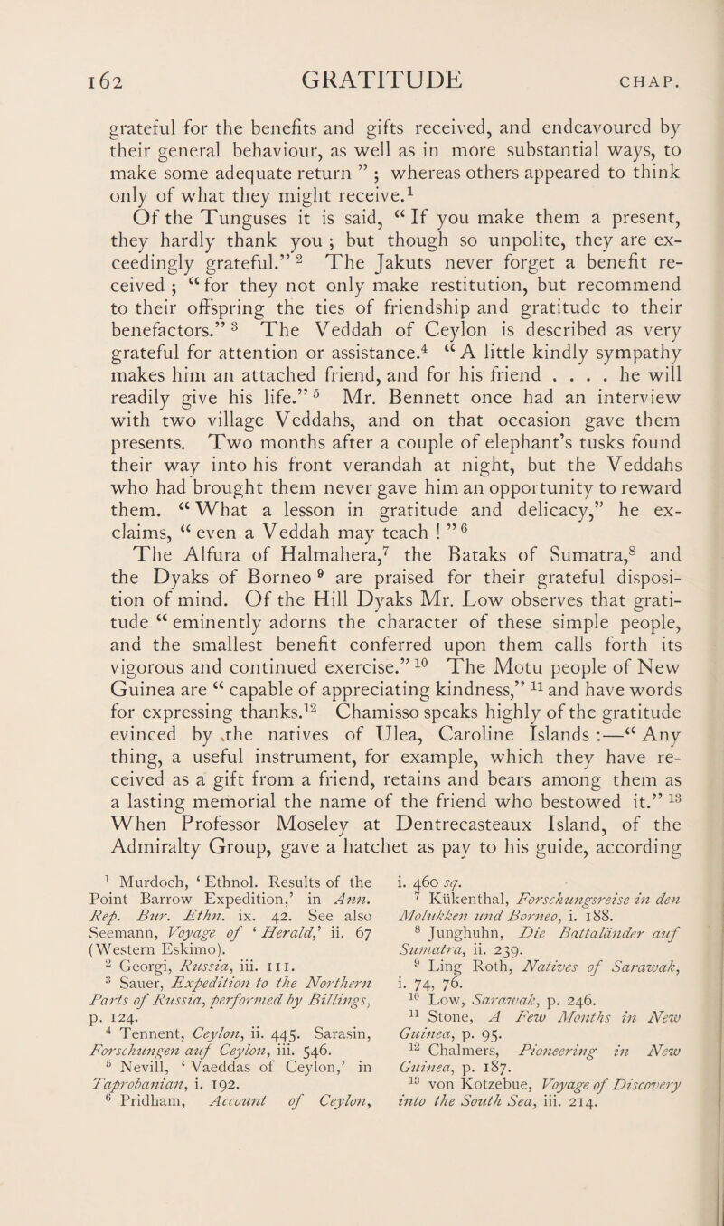 grateful for the benefits and gifts received, and endeavoured by their general behaviour, as well as in more substantial ways, to make some adequate return ” ; whereas others appeared to think only of what they might receive.1 Of the Tunguses it is said, “If you make them a present, they hardly thank you ; but though so unpolite, they are ex¬ ceedingly grateful.” 2 The Jakuts never forget a benefit re¬ ceived ; cc for they not only make restitution, but recommend to their offspring the ties of friendship and gratitude to their benefactors.” 3 4 The Veddah of Ceylon is described as very grateful for attention or assistance.4 UA little kindly sympathy makes him an attached friend, and for his friend .... he will readily give his life.”5 Mr. Bennett once had an interview with two village Veddahs, and on that occasion gave them presents. Two months after a couple of elephant’s tusks found their way into his front verandah at night, but the Veddahs who had brought them never gave him an opportunity to reward them. a What a lesson in gratitude and delicacy,” he ex¬ claims, “ even a Veddah mav teach ! ”6 ' j The Alfura of Halmahera,7 the Bataks of Sumatra,8 and the Dyaks of Borneo 9 are praised for their grateful disposi¬ tion of mind. Of the Hill Dyaks Mr. Low observes that grati¬ tude c£ eminently adorns the character of these simple people, and the smallest benefit conferred upon them calls forth its vigorous and continued exercise.” 10 The Motu people of New Guinea are u capable of appreciating kindness,” 11 and have words for expressing thanks.12 Chamisso speaks highly of the gratitude evinced by .the natives of Ulea, Caroline Islands :—<c Any thing, a useful instrument, for example, which they have re¬ ceived as a gift from a friend, retains and bears among them as a lasting memorial the name of the friend who bestowed it.” 13 When Professor Moseley at Dentrecasteaux Island, of the Admiralty Group, gave a hatchet as pay to his guide, according 1 Murdoch, ‘ Ethnol. Results of the Point Barrow Expedition,’ in Ann. Rep. Bur. Ethn. ix. 42. See also Seemann, Voyage of ‘ Herald,'1 ii. 67 (Western Eskimo). 2 Georgi, Russia, iii. hi. 3 Sauer, Expedition to the Northern Parts of Russia, performed by Billings, p. 124. 4 Tennent, Ceylon, ii. 445. Sarasin, Forschungen auf Ceylon, iii. 546. 5 Nevill, ‘ Vaeddas of Ceylon,’ in Taprobanian, i. 192. 6 Pridham, Account of Ceylon, i. 460 sq. 7 Kukenthal, Forschungsreise in den Mohikken und Borneo, i. 188. 8 Junghuhn, Die Battaliinder auf Sumatra, ii. 239. 9 Ling Roth, Natives of Sarawak, i. 74, 76. 10 Low, Sarazvak, p. 246. 11 Stone, A Few Rfouths in New Guinea, p. 95. 12 Chalmers, Pioneering in New Guinea, p. 187. 13 von Kotzebue, Voyage of Discovery into the South Sea, iii. 214.