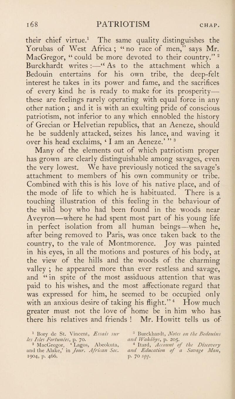 their chief virtue.1 The same quality distinguishes the Yorubas of West Africa; “ no race of men,” says Mr. MacGregor, “ could be more devoted to their country.” 2 Burckhardt writes :—u As to the attachment which a Bedouin entertains for his own tribe, the deep-felt interest he takes in its power and fame, and the sacrifices of every kind he is ready to make for its prosperity— these are feelings rarely operating with equal force in any other nation ; and it is with an exulting pride of conscious patriotism, not inferior to any which ennobled the history of Grecian or Helvetian republics, that an Aeneze, should he be suddenly attacked, seizes his lance, and waving it over his head exclaims, 4 I am an Aeneze.’ ” 3 Many of the elements out of which patriotism proper has grown are clearly distinguishable among savages, even the very lowest. We have previously noticed the savage’s attachment to members of his own community or tribe. Combined with this is his love of his native place, and of the mode of life to which he is habituated. There is a touching illustration of this feeling in the behaviour of the wild boy who had been found in the woods near Aveyron—where he had spent most part of his young life in perfect isolation from all human beings—when he, after being removed to Paris, was once taken back to the country, to the vale of Montmorence. Joy was painted in his eyes, in all the motions and postures of his body, at the view of the hills and the woods of the charming valley ; he appeared more than ever restless and savage, and “ in spite of the most assiduous attention that was paid to his wishes, and the most affectionate regard that was expressed for him, he seemed to be occupied only with an anxious desire of taking his flight.” 4 How much greater must not the love of home be in him who has there his relatives and friends ! Mr. Howitt tells us of 1 Bory de St. Vincent, Essais sur 3 Burckhardt, Notes on the Bedouins les Isles Fortuities, p. 70. and Wahabys, p. 205. 2 MacGregor, ‘ Lagos, Abeokuta, 4 Itard, Account of the Discovery and the Alake,’ in Jour. African Soc. and Education of a Savage Man, 1904, p. 466. p. 70 sqq.