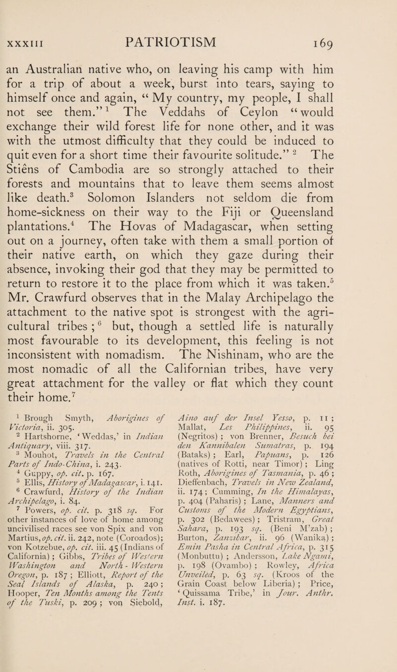 an Australian native who, on leaving his camp with him for a trip of about a week, burst into tears, saying to himself once and again, “ My country, my people, I shall not see them.”1 The Veddahs of Ceylon “ would exchange their wild forest life for none other, and it was with the utmost difficulty that they could be induced to quit even for a short time their favourite solitude.” 2 The Stiens of Cambodia are so strongly attached to their forests and mountains that to leave them seems almost like death.3 Solomon Islanders not seldom die from home-sickness on their way to the Fiji or Queensland plantations.4 The Hovas of Madagascar, when setting out on a journey, often take with them a small portion of their native earth, on which they gaze during their absence, invoking their god that they may be permitted to return to restore it to the place from which it was taken.5 Mr. Crawfurd observes that in the Malay Archipelago the attachment to the native spot is strongest with the agri¬ cultural tribes ;6 but, though a settled life is naturally most favourable to its development, this feeling is not inconsistent with nomadism. The Nishinam, who are the most nomadic of all the Californian tribes, have very great attachment for the valley or flat which they count their home.7 1 Brough Smyth, Aborigines of Victoria, ii. 305. 2 Hartshorne, ‘Weddas,’ in Indian Antiquary, viii. 317. 3 Mouhot, Travels in the Central Parts of Indo-China, i. 243. 4 Guppy, op. cit. p. 167. 5 Ellis, History of Madagascar, i, 141. 6 Crawfurd, History of the Indian Archipelago, i. 84. 7 Powers, op. cit. p. 318 sq. For other instances of love of home among uncivilised races see von Spix and von Martius,f/. cit. ii. 242, note (Coroados); von Kotzebue, op. cit. iii. 45 (Indians of California); Gibbs, Tribes of Western Washington and North - Western Oregon, p. 187 ; Elliott, Report of the Seal Islands of Alaska, p. 240; Hooper, Ten Months among the Tents of the Tuski, p. 209 ; von Siebold, Aino auf der Insel Yesso, p. 11 ; Mallat, Les Philippines, ii. 95 (Negritos) ; von Brenner, Besuch bei den Kannibalen Sumatras, p. 194 (Bataks) ; Earl, Papuans, p. 126 (natives of Rotti, near Timor) ; Ling Roth, Aborigines of Tasmania, p. 46 ; Dieffenbach, Travels in New Zealand, ii. 174; Cumming, In the Himalayas, p. 404 (Paharis) ; Lane, Manners and Customs of the Modern Egyptians, p. 302 (Bedawees); Tristram, Great Sahara, p. 193 sq. (Beni M’zab) ; Burton, Zanzibar, ii. 96 (Wanika) ; Emin Pasha in Central Africa, p. 315 (Monbuttu) ; Andersson, Lake Ngarni, ]>. 198 (Ovambo) ; Rowley, Africa Unveiled, p. 63 sq. (Kroos of the Grain Coast below Liberia) ; Price, ‘ Quissama Tribe,’ in Jour. Anthr, Inst. i. 187.