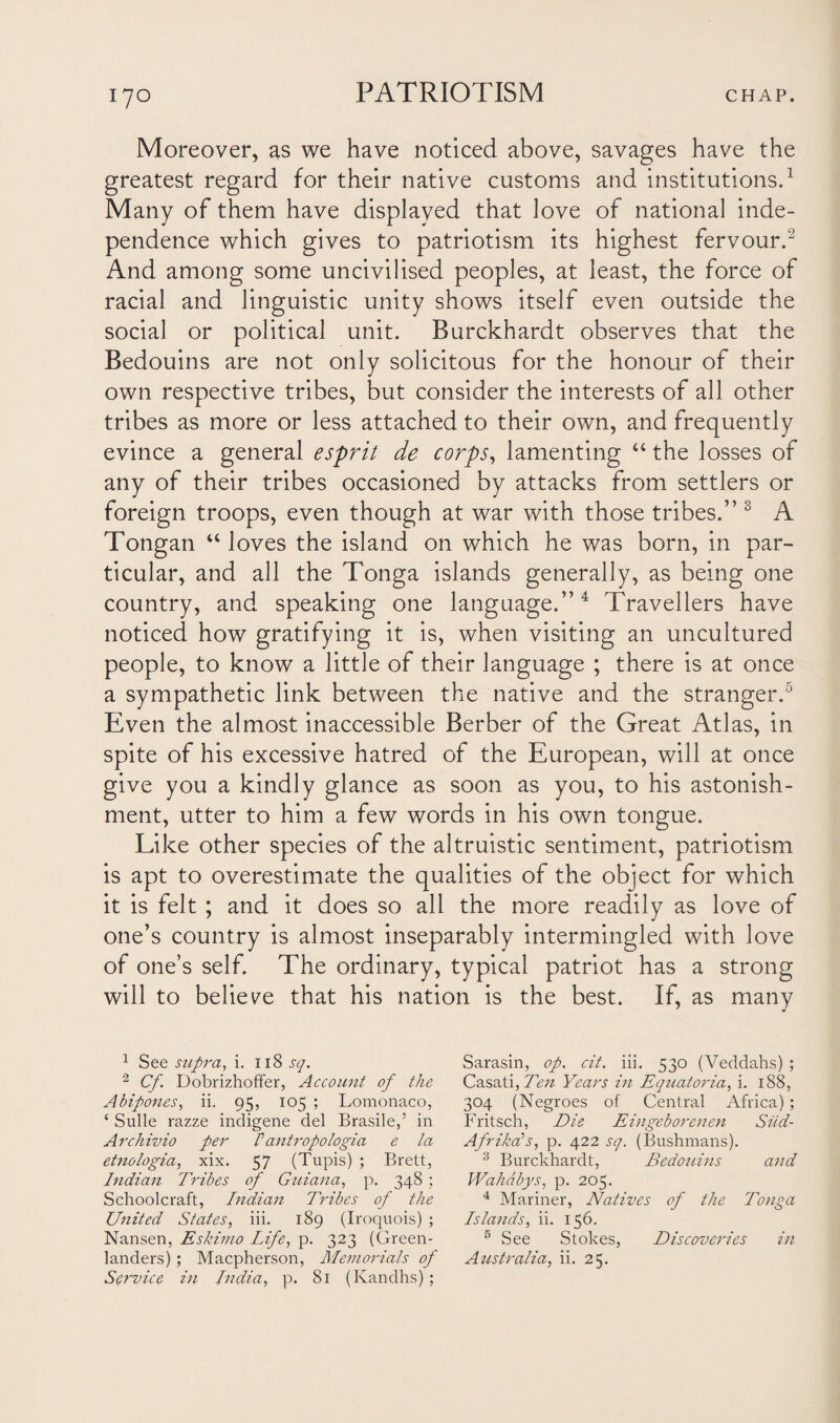 Moreover, as we have noticed above, savages have the greatest regard for their native customs and institutions.1 Many of them have displayed that love of national inde¬ pendence which gives to patriotism its highest fervour.2 And among some uncivilised peoples, at least, the force of racial and linguistic unity shows itself even outside the social or political unit. Burckhardt observes that the Bedouins are not only solicitous for the honour of their own respective tribes, but consider the interests of all other tribes as more or less attached to their own, and frequently evince a general esprit de corps, lamenting “ the losses of any of their tribes occasioned by attacks from settlers or foreign troops, even though at war with those tribes.” 3 A Tongan “ loves the island on which he was born, in par¬ ticular, and all the Tonga islands generally, as being one country, and speaking one language.”4 Travellers have noticed how gratifying it is, when visiting an uncultured people, to know a little of their language ; there is at once a sympathetic link between the native and the stranger.5 Even the almost inaccessible Berber of the Great Atlas, in spite of his excessive hatred of the European, will at once give you a kindly glance as soon as you, to his astonish¬ ment, utter to him a few words in his own tongue. Like other species of the altruistic sentiment, patriotism is apt to overestimate the qualities of the object for which it is felt ; and it does so all the more readily as love of one’s country is almost inseparably intermingled with love of one’s self. The ordinary, typical patriot has a strong will to believe that his nation is the best. If, as many 1 See supra, i. 118 sq. 2 Cf. Dobrizhoffer, Account of the Abipones, ii. 95, 105 ; Lomonaco, ‘ Sulle razze indigene del Brasile,’ in Archivio per /’ antropo logia e la etnologia, xix. 57 (Tupis) ; Brett, Indian Tribes of Guiana, p. 348 ; Schoolcraft, Indian Tribes of the United States, iii. 189 (Iroquois) ; Nansen, Eskimo Life, p. 323 (Green¬ landers) ; Macpherson, Memorials of Service in India, p. 81 (Kandhs); Sarasin, op. cit. iii. 530 (Veddahs) ; Casati, Ten Years in Equatoria, i. 188, 304 (Negroes of Central Africa); Fritsch, Die Eingeborenen Siid- AfrikcCs, p. 422 sq. (Bushmans). 3 Burckhardt, Bedoiiins and Wahdbys, p. 205. 4 Mariner, Natives of the Tonga Islands, ii. 156. 5 See Stokes, Discoveries in Australia, ii. 25.