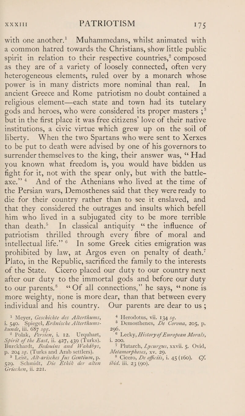 W5 with one another.1 Muhammedans, whilst animated with a common hatred towards the Christians, show little public spirit in relation to their respective countries,2 composed as they are of a variety of loosely connected, often very heterogeneous elements, ruled over by a monarch whose power is in many districts more nominal than real. In ancient Greece and Rome patriotism no doubt contained a religious element—each state and town had its tutelary gods and heroes, who were considered its proper masters ;3 but in the first place it was free citizens’ love of their native institutions, a civic virtue which grew up on the soil of liberty. When the two Spartans who were sent to Xerxes to be put to death were advised by one of his governors to surrender themselves to the king, their answer was, “ Had you known what freedom is, you would have bidden us fight for it, not with the spear only, but with the battle- axe.” 4 And of the Athenians who lived at the time of the Persian wars, Demosthenes said that they were ready to die for their country rather than to see it enslaved, and that they considered the outrages and insults which befell him who lived in a subjugated city to be more terrible than death.5 In classical antiquity “ the influence of patriotism thrilled through every fibre of moral and intellectual life.” G In some Greek cities emigration was prohibited by law, at Argos even on penalty of death.7 Plato, in the Republic, sacrificed the family to the interests of the State. Cicero placed our duty to our country next after our duty to the immortal gods and before our duty to our parents.8 “Of all connections,” he says, “none is more weighty, none is more dear, than that between every individual and his country. Our parents are dear to us ; 1 Meyer, Geschichte des Alterthums, i. 540. Spiegel, Erdnische Alterthums- kunde, iii. 687 sqq. 2 Polak, Persien, i. 12. Urquhart, Spirit of the East, ii. 427, 439 (Turks). Burckhardt, Bedouins and Wahabys, p. 204 sq. (Turks and Arab settlers). 3 Leist, Alt-arisches Jus Gentium, p. Griechen, ii. 221. 4 Herodotus, vii. 134 sq. 5 Demosthenes, De Corona, 205, p. 296. 6 Lecky, History of European Morals, i. 200. 7 Plutarch, Lycurgus, xxvii. 5. Ovid, Metamorphoses, xv. 29. 8 Cicero, De officiis, i. 45 (160). Cf