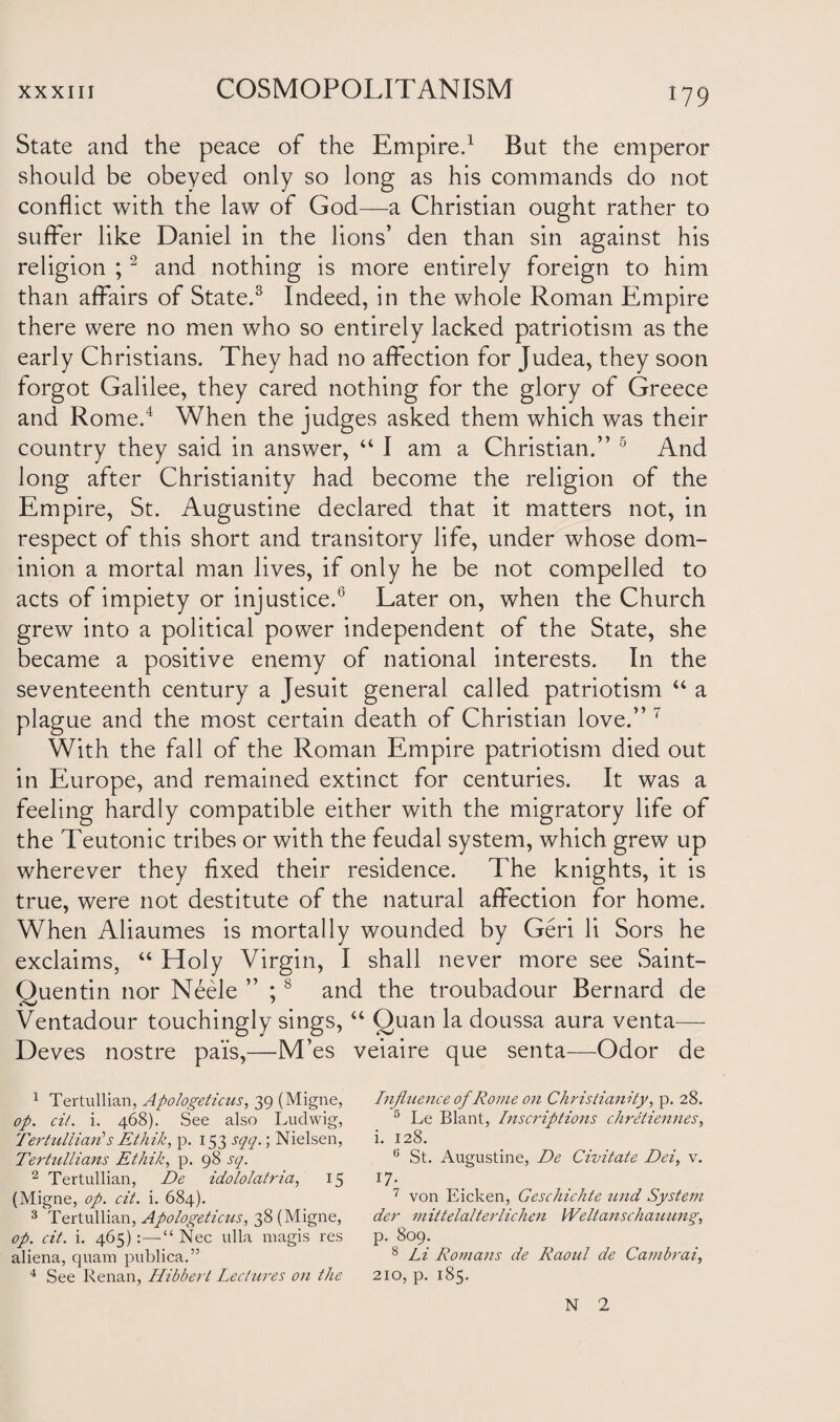 State and the peace of the Empire.1 But the emperor should be obeyed only so long as his commands do not conflict with the law of God—a Christian ought rather to suffer like Daniel in the lions’ den than sin against his religion ;2 and nothing is more entirely foreign to him than affairs of State.3 Indeed, in the whole Roman Empire there were no men who so entirely lacked patriotism as the early Christians. They had no affection for Judea, they soon forgot Galilee, they cared nothing for the glory of Greece and Rome.4 When the judges asked them which was their country they said in answer, “ I am a Christian.” 5 And long after Christianity had become the religion of the Empire, St. Augustine declared that it matters not, in respect of this short and transitory life, under whose dom¬ inion a mortal man lives, if only he be not compelled to acts of impiety or injustice.6 Later on, when the Church grew into a political power independent of the State, she became a positive enemy of national interests. In the seventeenth century a Jesuit general called patriotism “ a plague and the most certain death of Christian love.” 7 With the fall of the Roman Empire patriotism died out in Europe, and remained extinct for centuries. It was a feeling hardly compatible either with the migratory life of the Teutonic tribes or with the feudal system, which grew up wherever they fixed their residence. The knights, it is true, were not destitute of the natural affection for home. When Aliaumes is mortally wounded by Geri li Sors he exclaims, “ Holy Virgin, I shall never more see Saint- Quentin nor Neele ” ;8 and the troubadour Bernard de Ventadour touchingly sings, “ Quan la doussa aura venta— Deves nostre pa'is,—M’es veiaire que senta—Odor de 1 Tertullian, Apologeticus, 39 (Migne, op. cit. i. 468). See also Ludwig, Tertullian's Ethik, p. 153 sqq.; Nielsen, Tertullians Ethik, p. 98 sq. 2 Tertullian, De idololatria, 15 (Migne, op. cit. i. 684). 3 Tertullian, Apologeticus, 38 (Migne, op. cit. i. 465):—“ Nec ulla magis res aliena, quam publica.” 4 See Renan, Hibbert Lectures on the Influence of Rome on Christianity, p. 28. 5 Le Blant, Inscriptions chretiennes, i. 128. <; St. Augustine, De Civitate Dei, v. 17 ^ 7 von Eicken, Geschichte tend System der mittelalterliclien Weltanschauung, p. 809. 8 Li Romans de Raoul de Cambrai, 210, p. 185. N 2