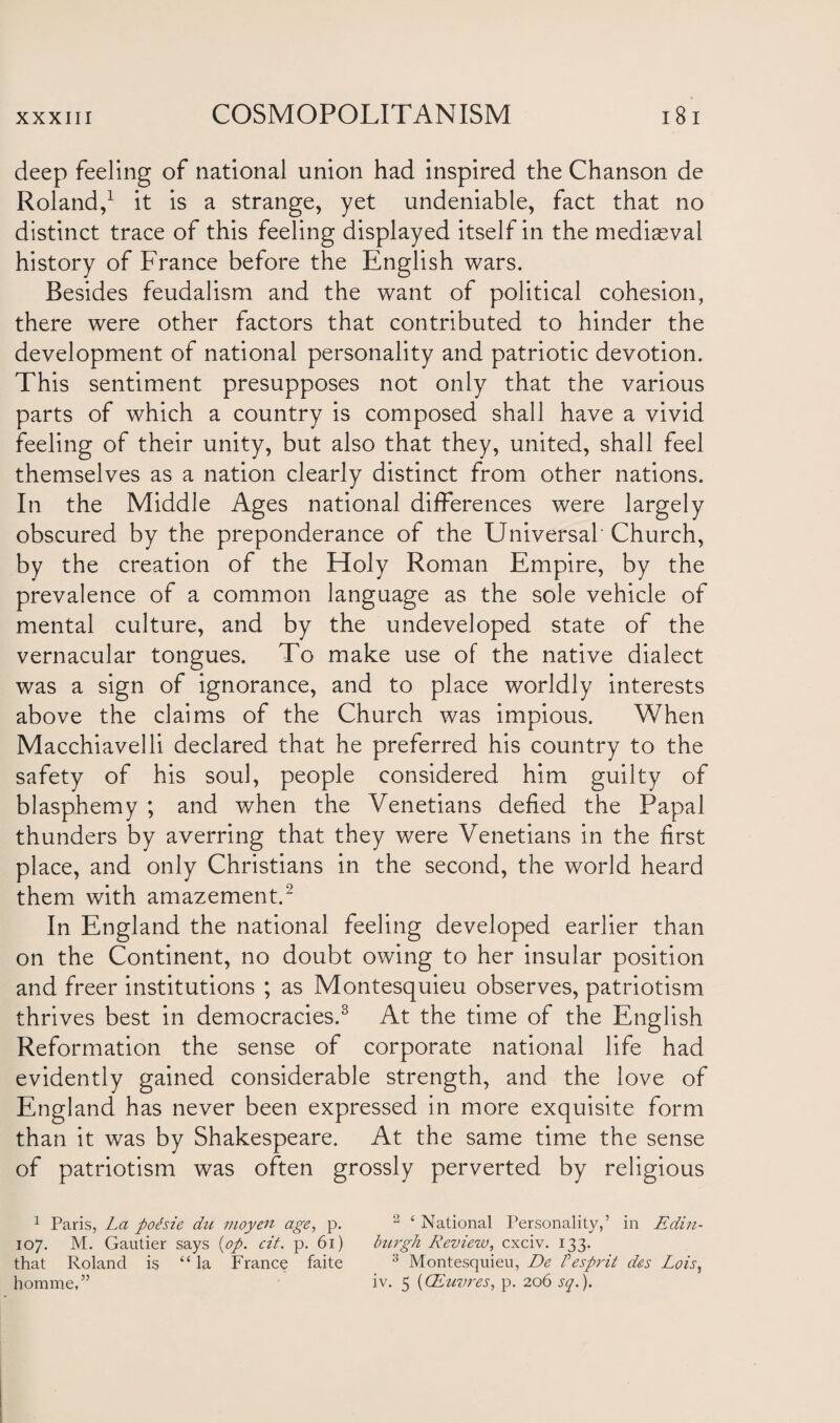 deep feeling of national union had inspired the Chanson de Roland,1 it is a strange, yet undeniable, fact that no distinct trace of this feeling displayed itself in the mediaeval history of France before the English wars. Besides feudalism and the want of political cohesion, there were other factors that contributed to hinder the development of national personality and patriotic devotion. This sentiment presupposes not only that the various parts of which a country is composed shall have a vivid feeling of their unity, but also that they, united, shall feel themselves as a nation clearly distinct from other nations. In the Middle Ages national differences were largely obscured by the preponderance of the Universal' Church, by the creation of the Holy Roman Empire, by the prevalence of a common language as the sole vehicle of mental culture, and by the undeveloped state of the vernacular tongues. To make use of the native dialect was a sign of ignorance, and to place worldly interests above the claims of the Church was impious. When Macchiavelli declared that he preferred his country to the safety of his soul, people considered him guilty of blasphemy ; and when the Venetians defied the Papal thunders by averring that they were Venetians in the first place, and only Christians in the second, the world heard them with amazement.2 In England the national feeling developed earlier than on the Continent, no doubt owing to her insular position and freer institutions ; as Montesquieu observes, patriotism thrives best in democracies.3 At the time of the English Reformation the sense of corporate national life had evidently gained considerable strength, and the love of England has never been expressed in more exquisite form than it was by Shakespeare. At the same time the sense of patriotism was often grossly perverted by religious 1 Paris, La poPsie du moyen age, p. 2 ‘ National Personality,’ in Edin- 107. M. Gautier says {op. cit. p. 61) burgh Review, cxciv. 133. that Roland is “la France faite 3 Montesquieu, De P esprit des Lois, homme,” iv. 5 (CEuvres, p. 206 sq.).