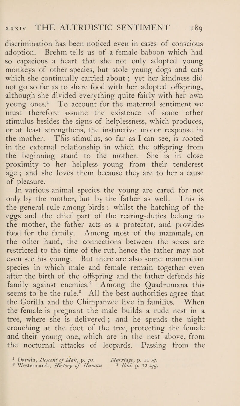 discrimination has been noticed even in cases of conscious adoption. Brehm tells us of a female baboon which had so capacious a heart that she not only adopted young monkeys of other species, but stole young dogs and cats which she continually carried about ; yet her kindness did not go so far as to share food with her adopted offspring, although she divided everything quite fairly with her own young ones.1 To account for the maternal sentiment we must therefore assume the existence of some other stimulus besides the signs of helplessness, which produces, or at least strengthens, the instinctive motor response in the mother. This stimulus, so far as I can see, is rooted in the external relationship in which the offspring from the beginning stand to the mother. She is in close proximity to her helpless young from their tenderest age ; and she loves them because they are to her a cause of pleasure. In various animal species the young are cared for not only by the mother, but by the father as well. This is the general rule among birds : whilst the hatching of the eggs and the chief part of the rearing-duties belong to the mother, the father acts as a protector, and provides food for the family. Among most of the mammals, on the other hand, the connections between the sexes are restricted to the time of the rut, hence the father may not even see his young. But there are also some mammalian species in which male and female remain together even after the birth of the offspring and the father defends his family against enemies.2 Among the Quadrumana this seems to be the rule.3 All the best authorities agree that the Gorilla and the Chimpanzee live in families. When the female is pregnant the male builds a rude nest in a tree, where she is delivered ; and he spends the night crouching at the foot of the tree, protecting the female and their young one, which are in the nest above, from the nocturnal attacks of leopards. Passing from the 1 Darwin, Descent of Man, p. 70. 2 Westermarck, History of Human Marriage, p. 11 sq. 3 Ibid. p. 12 sqq.